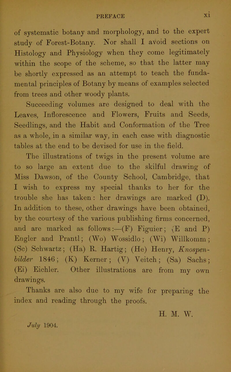 of systematic botany and morphology, and to the expert study of Forest-Botany. Nor shall I avoid sections on Histology and Physiology when they come legitimately within the scope of the scheme, so that the latter may be shortly expressed as an attempt to teach the funda- mental principles of Botany by means of examples selected from trees and other woody plants. Succeeding volumes are designed to deal with the Leaves, Inflorescence and Flowers, Fruits and Seeds, Seedlings, and the Habit and Conformation of the Tree as a whole, in a similar way, in each case with diagnostic tables at the end to be devised for use in the field. The illustrations of twigs in the present volume are to so large an extent due to the skilful drawing of Miss Dawson, of the County School, Cambridge, that I wish to express my special thanks to her for the trouble she has taken: her drawings are marked (D). In addition to these, other drawings have been obtained, by the courtesy of the various publishing firms concerned, and are marked as follows:—(F) Figuier; (E and P) Engler and Prantl; (Wo) Wossidlo; (Wi) Willkomm; (Sc) Schwartz; (Ha) R. Hartig; (He) Henry, Knospen- bilder 1846; (K) Kerner; (V) Veitch; (Sa) Sachs; (Ei) Eichler. Other illustrations are from my own drawings. Thanks are also due to my wife for preparing the index and reading through the proofs. H. M. W. July 1904.