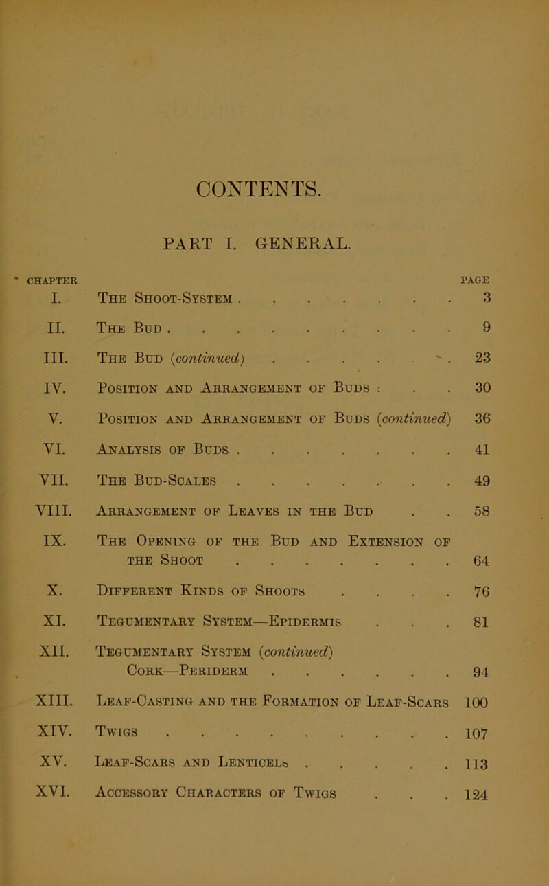 CONTENTS. PART I. GENERAL. CHAPTER PAGE I. The Shoot-System 3 II. The Bud 9 III. The Bud (continued) - . 23 IY. Position and Arrangement of Buds : . . 30 Y. Position and Arrangement of Buds {continued) 36 VI. Analysis of Buds 41 VII. The Bud-Scales . . 49 VIII. Arrangement of Leaves in the Bud . . 58 IX. The Opening of the Bud and Extension of the Shoot 64 X. Different Kinds of Shoots .... 76 XI. Tegumentary System—Epidermis . . .81 XII. Tegumentary System (continued) Cork—Periderm 94 XIII. Leaf-Casting and the Formation of Leaf-Scars 100 XIV. Twigs 107 XV. Leaf-Scars and LENTicELb 113 XVI. Accessory Characters of Twigs . . .124