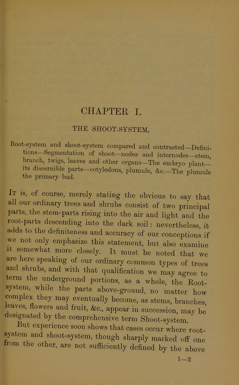 THE SHOOT-SYSTEM. Root-system and shoot-system compared and contrasted Defini- tions Segmentation of shoot—nodes and internodes—stem, branch, twigs, leaves and other organs—The embryo plant— its discernible parts—cotyledons, plumule, &c.—The plumule the primary bud. It is, of course, merely stating the obvious to say that all our ordinary trees and shrubs consist of two principal parts, the stem-parts rising into the air and light and the root-parts descending into the dark soil: nevertheless it adds to the definiteness and accuracy of our conceptions if we not only emphasize this statement, but also examine it somewhat more closely. It must be noted that we are here speaking of our ordinary common types of trees and shrubs, and with that qualification we may agree to term the underground portions, as a whole, the Root- system, while the parts above-ground, no matter how complex they may eventually become, as stems, branches leaves, flowers and fruit, &c„ appear in succession, may be’ designated by the comprehensive term Shoot-system. ‘ Rut experience soon shows that cases occur where root- system and shoot-system, though sharply marked off one r°m the other> are not sufficiently defined by the above 1—2