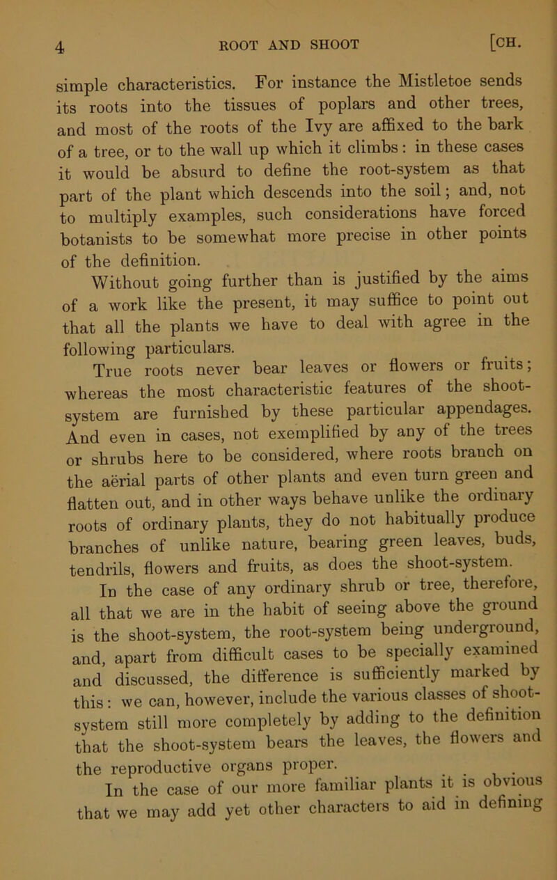 simple characteristics. For instance the Mistletoe sends its roots into the tissues of poplars and other trees, and most of the roots of the Ivy are affixed to the bark of a tree, or to the wall up which it climbs: in these cases it would be absurd to define the root-system as that part of the plant which descends into the soil; and, not to multiply examples, such considerations have forced botanists to be somewhat more precise in other points of the definition. Without going further than is justified by the aims of a work like the present, it may suffice to point out that all the plants we have to deal with agree in the following particulars. True roots never bear leaves or flowers or fruits; whereas the most characteristic features of the shoot- system are furnished by these particular appendages. And even in cases, not exemplified by any of the trees or shrubs here to be considered, where roots branch on the aerial parts of other plants and even turn green and flatten out, and in other ways behave unlike the ordinary roots of ordinary plants, they do not habitually produce branches of unlike nature, bearing green leaves, buds, tendrils, flowers and fruits, as does the shoot-system. In the case of any ordinary shrub or tree, therefore, all that we are in the habit of seeing above the ground is the shoot-system, the root-system being undeiground, and, apart from difficult cases to be specially examined and discussed, the difference is sufficiently marked by this: we can, however, include the various classes of shoot- system still more completely by adding to the definition that the shoot-system bears the leaves, the flowers and the reproductive organs proper. In the case of our more familiar plants it is obvious that we may add yet other characters to aid in defining