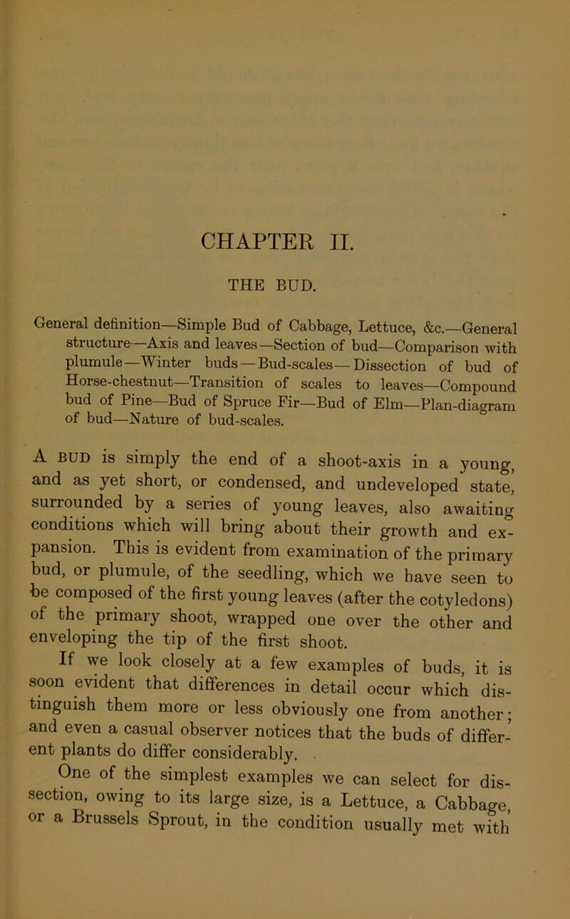 THE BUD. General definition—Simple Bud of Cabbage, Lettuce, &c.—General structure Axis and leaves—Section of bud—Comparison with plumule—Winter buds—Bud-scales—Dissection of bud of Horse-chestnut—Transition of scales to leaves—Compound bud of Pine Bud of Spruce Eir—Bud of Elm—Plan-diagram of bud—Nature of bud-scales. A BUD is simply the end of a shoot-axis in a young, and as yet short, or condensed, and undeveloped state, surrounded by a series of young leaves, also awaiting conditions which will bring about their growth and ex- pansion. This is evident from examination of the primary bud, or plumule, of the seedling, which we have seen to be composed of the first young leaves (after the cotyledons) of the primary shoot, wrapped one over the other and enveloping the tip of the first shoot. If we look closely at a few examples of buds, it is soon evident that differences in detail occur which dis- tinguish them more or less obviously one from another; and even a casual observer notices that the buds of differ- ent plants do differ considerably. One of the simplest examples we can select for dis- section, owing to its large size, is a Lettuce, a Cabbage, or a Brussels Sprout, in the condition usually met with