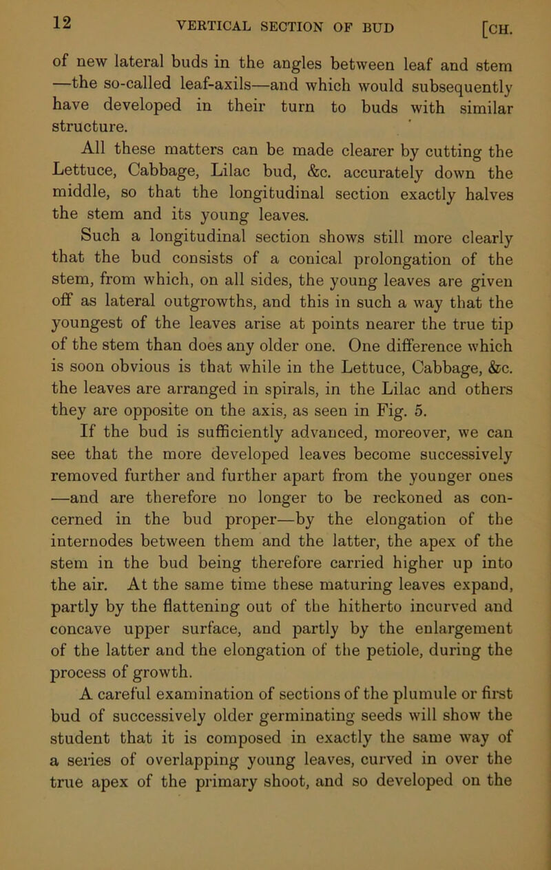 of new lateral buds in the angles between leaf and stem —the so-called leaf-axils—and which would subsequently have developed in their turn to buds with similar structure. All these matters can be made clearer by cutting the Lettuce, Cabbage, Lilac bud, &c. accurately down the middle, so that the longitudinal section exactly halves the stem and its young leaves. Such a longitudinal section shows still more clearly that the bud consists of a conical prolongation of the stem, from which, on all sides, the young leaves are given off as lateral outgrowths, and this in such a way that the youngest of the leaves arise at points nearer the true tip of the stem than does any older one. One difference which is soon obvious is that while in the Lettuce, Cabbage, &c. the leaves are arranged in spirals, in the Lilac and others they are opposite on the axis, as seen in Fig. 5. If the bud is sufficiently advanced, moreover, we can see that the more developed leaves become successively removed further and further apart from the younger ones —and are therefore no longer to be reckoned as con- cerned in the bud proper—by the elongation of the internodes between them and the latter, the apex of the stem in the bud being therefore carried higher up into the air. At the same time these maturing leaves expand, partly by the flattening out of the hitherto incurved and concave upper surface, and partly by the enlargement of the latter and the elongation of the petiole, during the process of growth. A careful examination of sections of the plumule or first bud of successively older germinating seeds will show the student that it is composed in exactly the same way of a series of overlapping young leaves, curved in over the true apex of the primary shoot, and so developed on the