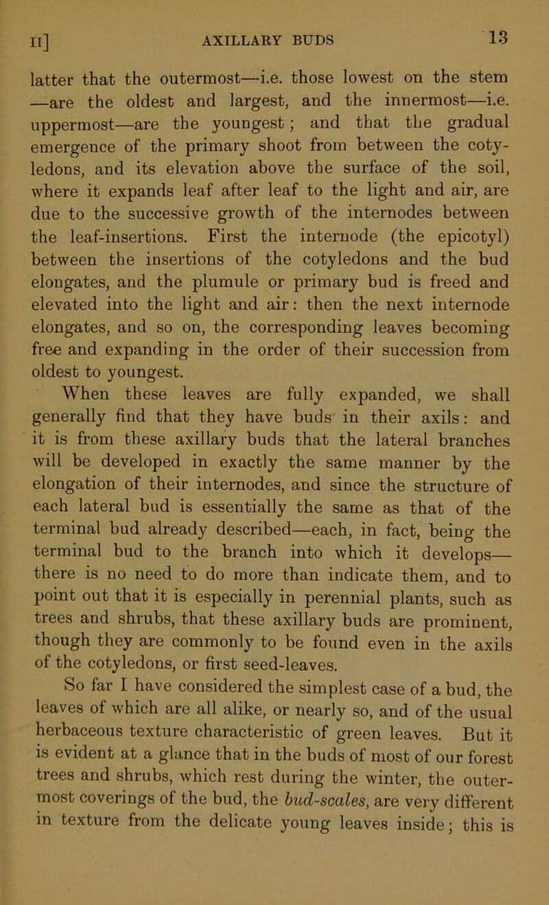 latter that the outermost—i.e. those lowest on the stem —are the oldest and largest, and the innermost—i.e. uppermost—are the youngest; and that the gradual emergence of the primary shoot from between the coty- ledons, and its elevation above the surface of the soil, where it expands leaf after leaf to the light and air, are due to the successive growth of the internodes between the leaf-insertions. First the internode (the epicotyl) between the insertions of the cotyledons and the bud elongates, and the plumule or primary bud is freed and elevated into the light and air: then the next internode elongates, and so on, the corresponding leaves becoming free and expanding in the order of their succession from oldest to youngest. When these leaves are fully expanded, we shall generally find that they have buds in their axils: and it is from these axillary buds that the lateral branches will be developed in exactly the same manner by the elongation of their internodes, and since the structure of each lateral bud is essentially the same as that of the terminal bud already described—each, in fact, being the terminal bud to the branch into which it develops— there is no need to do more than indicate them, and to point out that it is especially in perennial plants, such as trees and shrubs, that these axillary buds are prominent, though they are commonly to be found even in the axils of the cotyledons, or first seed-leaves. So far I have considered the simplest case of a bud, the leaves of which are all alike, or nearly so, and of the usual herbaceous texture characteristic of green leaves. But it is evident at a glance that in the buds of most of our forest trees and shrubs, which rest during the winter, the outer- most coverings of the bud, the bud-scales, are very different in texture from the delicate young leaves inside; this is