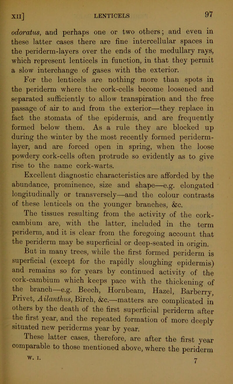 odoratus, and perhaps one or two others; and even in these latter cases there are fine intercellular spaces in the periderm-layers over the ends of the medullary rays, which represent lenticels in function, in that they permit a slow interchange of gases with the exterior. For the lenticels are nothing more than spots in the periderm where the cork-cells become loosened and separated sufficiently to allow ti'anspiration and the free passage of air to and from the exterior—they replace in fact the stomata of the epidermis, and are frequently formed below them. As a rule they are blocked up during the winter by the most recently formed periderm- layer, and are forced open in spring, when the loose powdery cork-cells often protrude so evidently as to give rise to the name cork-warts. Excellent diagnostic characteristics are afforded by the abundance, prominence, size and shape—e.g. elongated longitudinally or transversely—and the colour contrasts of these lenticels on the younger branches, &c. The tissues resulting from the activity of the cork- cambium are, with the latter, included in the term periderm, and it is clear from the foregoing account that the periderm may be superficial or deep-seated in origin. But in many trees, while the first formed periderm is superficial (except for the rapidly sloughing epidermis) and remains so for years by continued activity of the cork-cambium which keeps pace with the thickening of the branch—e.g. Beech, Hornbeam, Hazel, Barberry, Privet, Ailantkus, Birch, &c.—matters are complicated in others by the death of the first superficial periderm after the first year, and the repeated formation of more deeply situated new periderms year by year. These latter cases, therefore, are after the first year comparable to those mentioned above, where the periderm