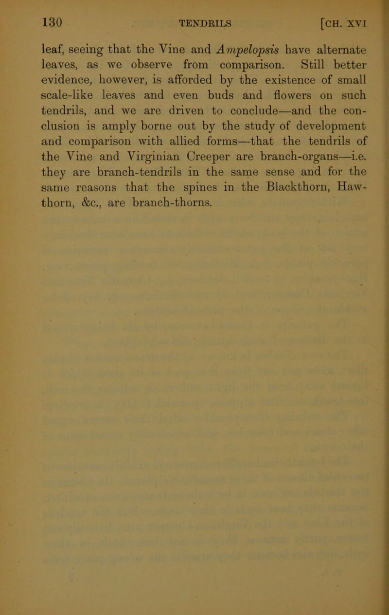 leaf, seeing that the Vine and Ampelopsis have alternate leaves, as we observe from comparison. Still better evidence, however, is afforded by the existence of small scale-like leaves and even buds and flowers on such tendrils, and we are driven to conclude—and the con- clusion is amply borne out by the study of development and comparison with allied forms—that the tendrils of the Vine and Virginian Creeper are branch-organs—i.e. they are branch-tendrils in the same sense and for the same reasons that the spines in the Blackthorn, Haw- thorn, &c., are branch-thorns.