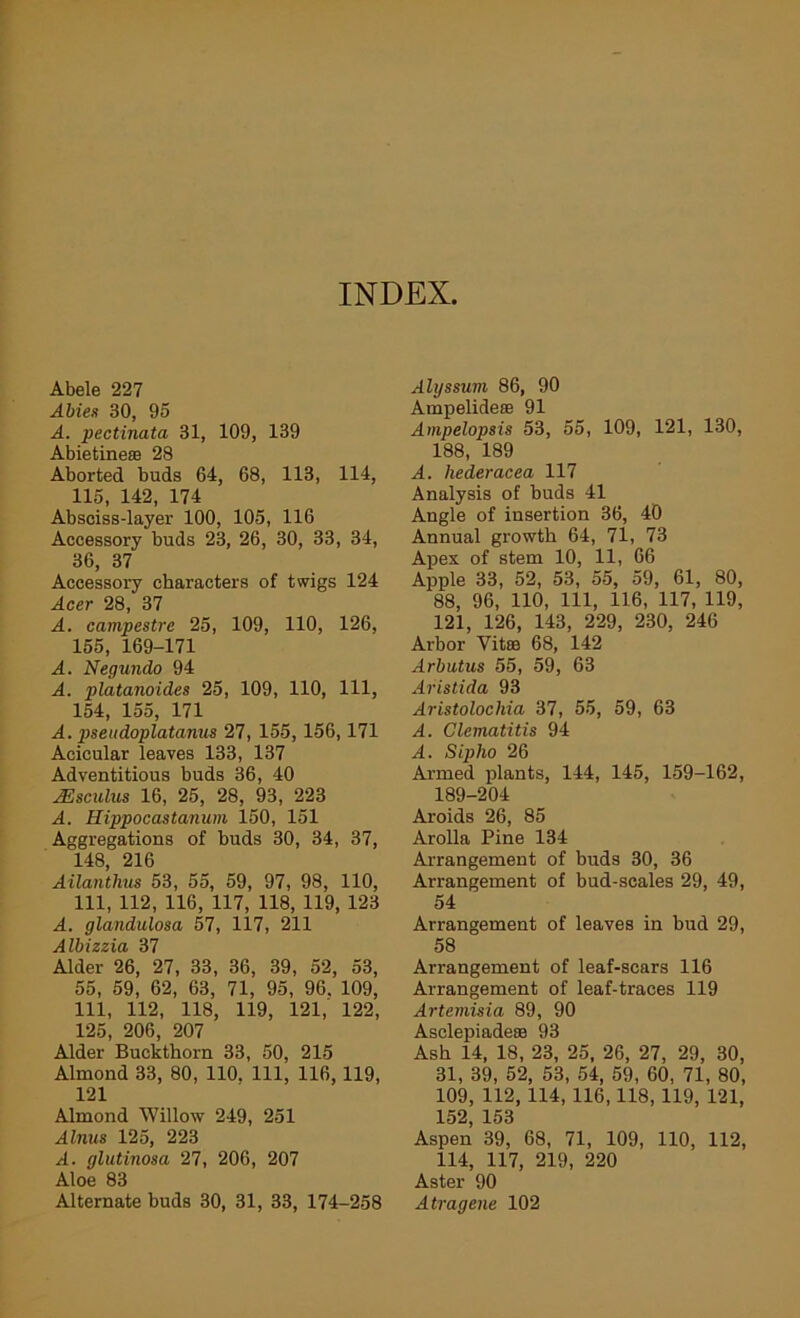 INDEX, Abele 227 Abies 30, 95 A. pectinata 31, 109, 139 Abietine® 28 Aborted buds 64, 68, 113, 114, 115, 142, 174 Absciss-layer 100, 105, 116 Accessory buds 23, 26, 30, 33, 34, 36, 37 Accessory characters of twigs 124 Acer 28, 37 A. campestre 25, 109, 110, 126, 155, 169-171 A. Negundo 94 A. platanoides 25, 109, 110, 111, 154, 155, 171 A. pseudoplatanus 27, 155, 156,171 Aeicular leaves 133, 137 Adventitious buds 36, 40 AEsculus 16, 25, 28, 93, 223 A. Hippocastanum 150, 151 Aggregations of buds 30, 34, 37, 148, 216 Ailantlius 53, 55, 59, 97, 98, 110, 111, 112, 116, 117, 118, 119, 123 A. glandulosa 57, 117, 211 Albizzia 37 Alder 26, 27, 33, 36, 39, 52, 53, 55, 59, 62, 63, 71, 95, 96. 109, 111, 112, 118, 119, 121, 122, 125, 206, 207 Alder Buckthorn 33, 50, 215 Almond 33, 80, 110. Ill, 116,119, 121 Almond Willow 249, 251 Alnus 125, 223 A. glutinosa 27, 206, 207 Aloe 83 Alternate buds 30, 31, 33, 174-258 Alyssuvi 86, 90 Ampelidese 91 Ampelopsis 53, 55, 109, 121, 130, 188, 189 A. hederacea 117 Analysis of buds 41 Angle of insertion 36, 40 Annual growth 64, 71, 73 Apex of stem 10, 11, 66 Apple 33, 52, 53, 55, 59, 61, 80, 88, 96, 110, 111, 116, 117, 119, 121, 126, 143, 229, 230, 246 Arbor Vitse 68, 142 Arbutus 55, 59, 63 Aristida 93 Aristoloclvia 37, 55, 59, 63 A. Clematitis 94 A. Sipho 26 Armed plants, 144, 145, 159-162, 189-204 Aroids 26, 85 Arolla Pine 134 Arrangement of buds 30, 36 Arrangement of bud-scales 29, 49, 54 Arrangement of leaves in hud 29, 58 Arrangement of leaf-scars 116 Arrangement of leaf-traces 119 Artemisia 89, 90 Asclepiadese 93 Ash 14, 18, 23, 25, 26, 27, 29, 30, 31, 39, 52, 53, 54, 59, 60, 71, 80, 109, 112, 114, 116,118, 119, 121, 152, 153 Aspen 39, 68, 71, 109, 110, 112, 114, 117, 219, 220 Aster 90 Atragene 102