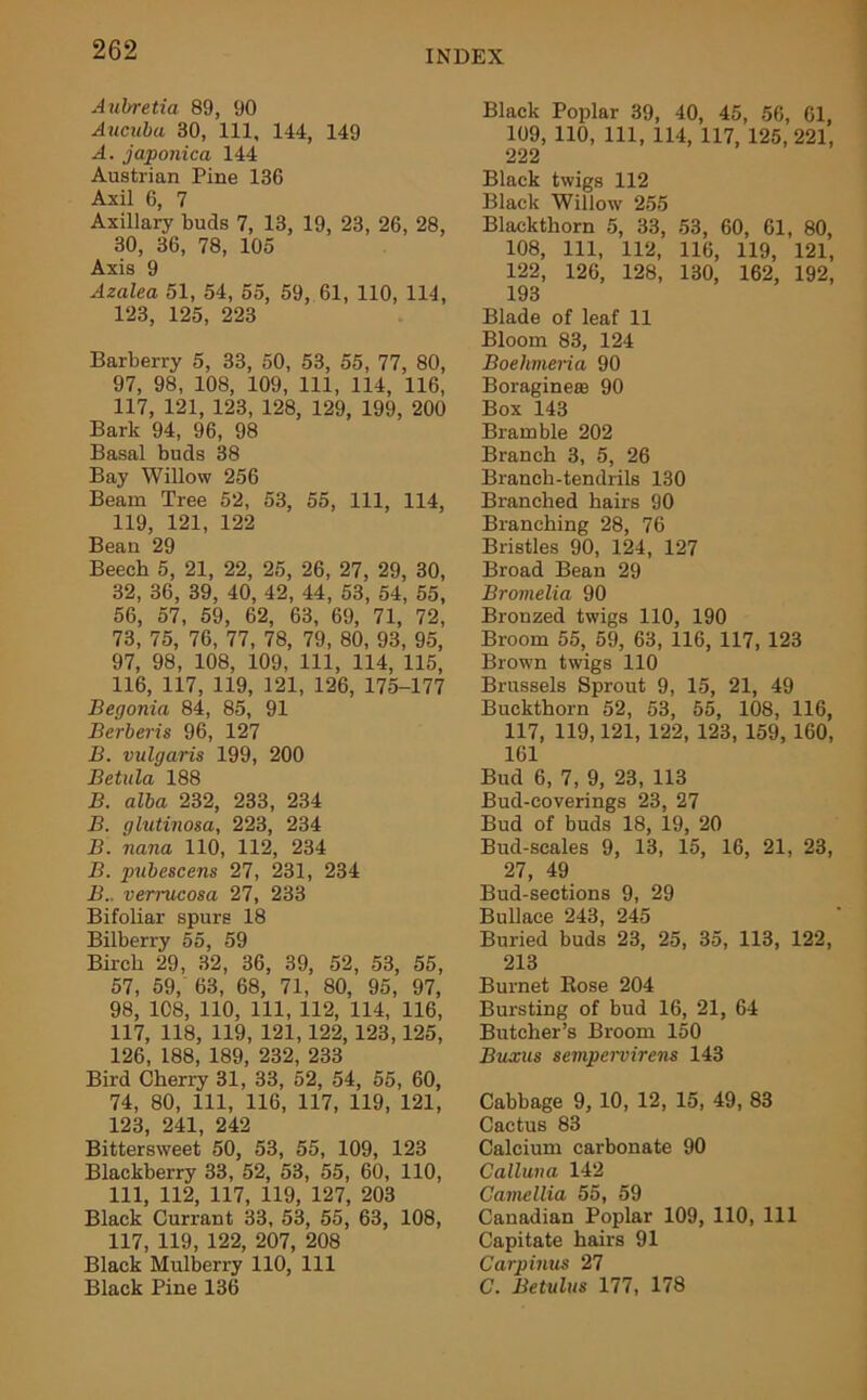 Aubretia 89, 90 Aucubu 30, 111, 144, 149 A. japonic a 144 Austrian Pine 136 Axil 6, 7 Axillary buds 7, 13, 19, 23, 26, 28, 30, 36, 78, 105 Axis 9 Azalea 51, 54, 55, 59, 61, 110, 114, 123, 125, 223 Barberry 5, 33, 50, 53, 55, 77, 80, 97, 98, 108, 109, 111, 114, 116, 117, 121, 123, 128, 129, 199, 200 Bark 94, 96, 98 Basal buds 38 Bay Willow 256 Beam Tree 52, 53, 55, 111, 114, 119, 121, 122 Bean 29 Beech 5, 21, 22, 25, 26, 27, 29, 30, 32, 36, 39, 40, 42, 44, 53, 54, 55, 56, 57, 59, 62, 63, 69, 71, 72, 73, 75, 76, 77, 78, 79, 80, 93, 95, 97, 98, 108, 109, 111, 114, 115, 116, 117, 119, 121, 126, 175-177 Begonia 84, 85, 91 Berberis 96, 127 B. vulgaris 199, 200 Betula 188 B. alba 232, 233, 234 B. glutinosa, 223, 234 B. nana 110, 112, 234 B. pubescens 27, 231, 234 B.. verrucosa 27, 233 Bifoliar spurs 18 Bilberry 55, 59 Birch 29, 32, 36, 39, 52, 53, 55, 57, 59, 63, 68, 71, 80, 95, 97, 98, 108, 110, 111, 112, 114, 116, 117, 118, 119, 121,122, 123,125, 126, 188, 189, 232, 233 Bird Cherry 31, 33, 52, 54, 55, 60, 74, 80, 111, 116, 117, 119, 121, 123, 241, 242 Bittersweet 50, 53, 55, 109, 123 Blackberry 33, 52, 53, 55, 60, 110, 111, 112, 117, 119, 127, 203 Black Currant 33, 53, 55, 63, 108, 117, 119, 122, 207, 208 Black Mulberry 110, 111 Black Pine 136 Black Poplar 39, 40, 45, 56, 61, 109, 110, 111, 114, 117, 125,221, 222 Black twigs 112 Black Willow 255 Blackthorn 5, 33, 53, 60, 61, 80, 108, 111, 112, 116, 119, 121, 122, 126, 128, 130, 162, 192, 193 Blade of leaf 11 Bloom 83, 124 Boekmeria 90 Boragine® 90 Box 143 Bramble 202 Branch 3, 5, 26 Branch-tendrils 130 Branched hairs 90 Branching 28, 76 Bristles 90, 124, 127 Broad Bean 29 Bromelia 90 Bronzed twigs 110, 190 Broom 55, 59, 63, 116, 117, 123 Brown twigs 110 Brussels Sprout 9, 15, 21, 49 Buckthorn 52, 53, 55, 108, 116, 117, 119,121, 122, 123, 159, 160, 161 Bud 6, 7, 9, 23, 113 Bud-coverings 23, 27 Bud of buds 18, 19, 20 Bud-scales 9, 13, 15, 16, 21, 23, 27, 49 Bud-sections 9, 29 Bullace 243, 245 Buried buds 23, 25, 35, 113, 122, 213 Burnet Bose 204 Bursting of bud 16, 21, 64 Butcher’s Broom 150 Buxus sempervirens 143 Cabbage 9, 10, 12, 15, 49, 83 Cactus 83 Calcium carbonate 90 Calluna 142 Camellia 55, 59 Canadian Poplar 109, 110, 111 Capitate hairs 91 Carpinus 27 C. Betulus 177, 178