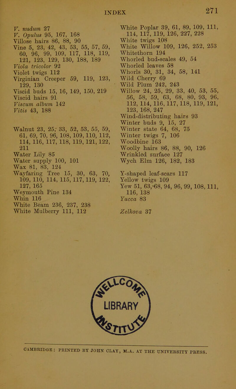 V. nudum 27 V. Opulus 95, 167, 168 Villose hairs 86, 88, 90 Vine 5, 23, 42, 43, 53, 55, 57, 59, 60, 96, 99, 109, 117, 118, 119, 121, 123, 129, 130, 188, 189 Viola tricolor 92 Violet twigs 112 Virginian Creeper 59, 119, 123, 129 130 Viscid buds 15, 16, 149, 150, 219 Viscid hairs 91 Viscurn album 142 Vitis 43, 188 Walnut 23, 25,' 33, 52, 53, 55, 59, 61, 69, 70, 96, 108, 109,110, 112, 114, 116, 117, 118, 119, 121, 122, 211 Water Lily 85 Water supply 100, 101 Wax 81, 83, 124 Wayfaring Tree 15, 30, 63, 70, 109, 110, 114, 115, 117,119, 122, 127, 165 Weymouth Pine 134 Whin 116 White Beam 236, 237, 238 White Mulberry 111, 112 White Poplar 39, 61, 89, 109, 111, 114, 117, 119, 126, 227, 228 White twigs 108 White Willow 109, 126, 252, 253 Whitethorn 194 Whorled bud-scales 49, 54 Whorled leaves 58 Whorls 30, 31, 34, 58, 141 Wild Cherry 69 Wild Plum 242, 243 Willow 24, 25, 29, 33, 40, 53, 55, 56, 58, 59, 63, 68, 80, 93, 96, 112, 114, 116, 117,118, 119, 121, 123, 168, 247 Wind-distributing hairs 93 Winter buds 9, 15, 27 Winter state 64, 68, 75 Winter twigs 7, 106 Woodbine 163 Woolly hairs 86, 88, 90, 126 Wrinkled surface 127 Wych Elm 126, 182, 183 Y-shaped leaf-scars 117 Yellow twigs 109 Yew 51, 63, 68, 94, 96, 99,108, 111, 116, 138 Yucca 83 Zelkova 37 CAMBRIDGE: PRINTED BY JOHN CLAY, M.A. AT THE UNIVERSITY PRESS.