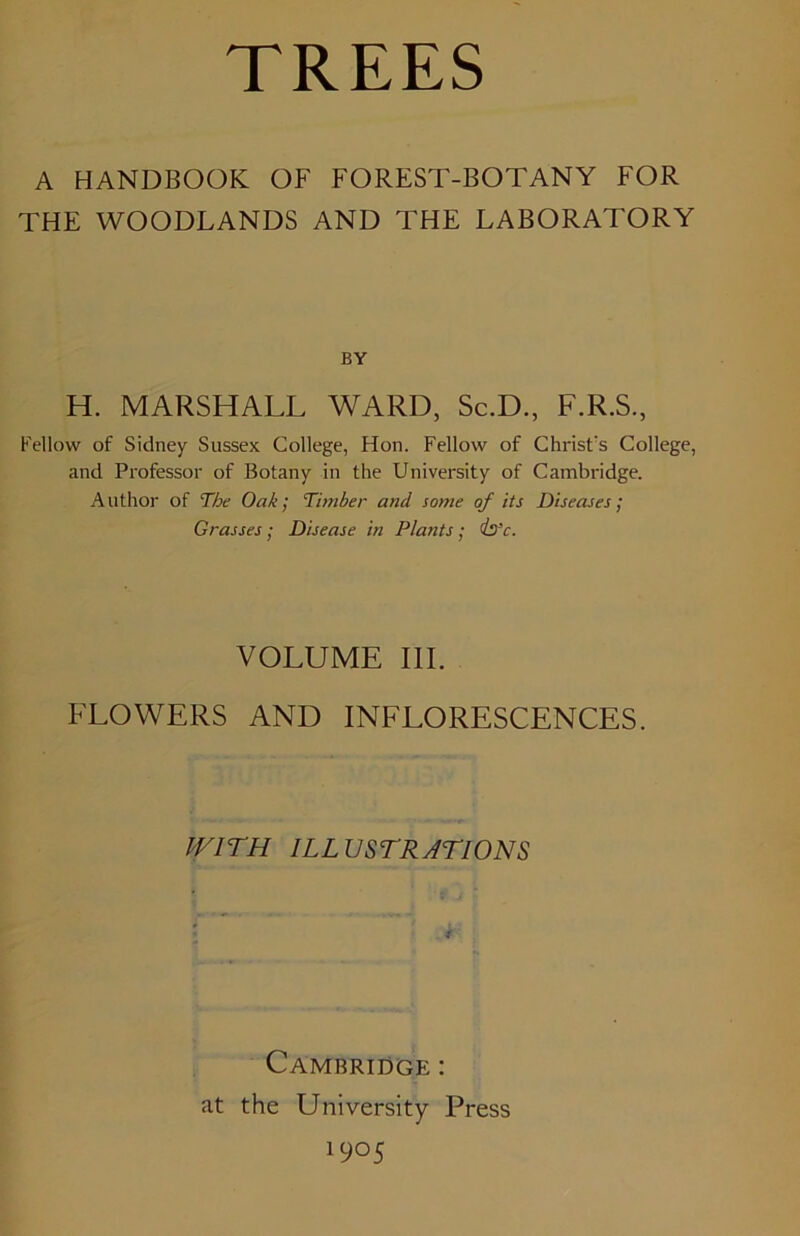 TREES A HANDBOOK OF FOREST-BOTANY FOR THE WOODLANDS AND THE LABORATORY BY H. MARSHALL WARD, Sc.D., F.R.S., Fellow of Sidney Sussex College, Hon. Fellow of ChrisFs College, and Professor of Botany in the University of Cambridge. Author of The Oak; Timber and some of its Diseases; Grasses; Disease in Plants; is’c. VOLUME III. FLOWERS AND INFLORESCENCES. WITH ILLUSTRATIONS . * Cambridge : at the University Press 19°5