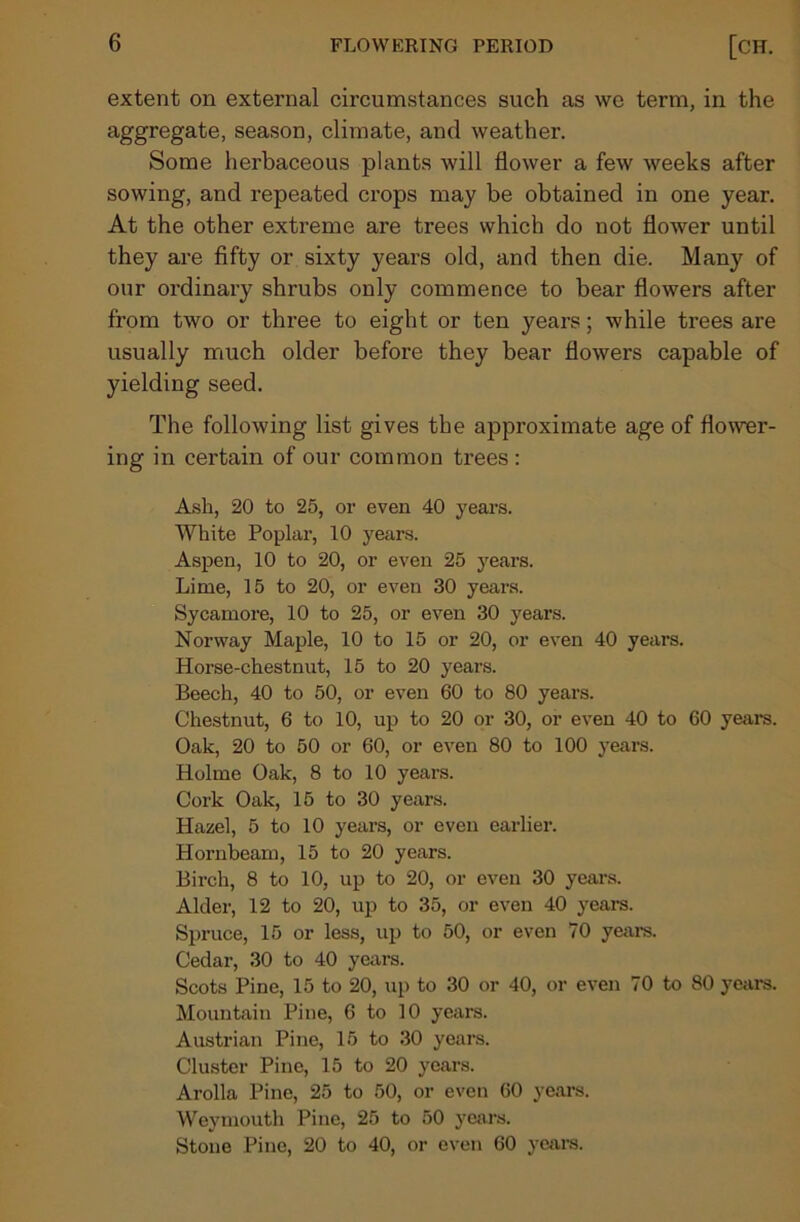 extent on external circumstances such as we term, in the aggregate, season, climate, and weather. Some herbaceous plants will flower a few weeks after sowing, and repeated crops may be obtained in one year. At the other extreme are trees which do not flower until they are fifty or sixty years old, and then die. Many of our ordinary shrubs only commence to bear flowers after from two or three to eight or ten years; while trees are usually much older before they bear flowers capable of yielding seed. The following list gives the approximate age of flower- ing in certain of our common trees : Ash, 20 to 25, or even 40 years. White Poplar, 10 years. Aspen, 10 to 20, or even 25 years. Lime, 15 to 20, or even 30 years. Sycamore, 10 to 25, or even 30 years. Norway Maple, 10 to 15 or 20, or even 40 years. Horse-chestnut, 15 to 20 years. Beech, 40 to 50, or even 60 to 80 years. Chestnut, 6 to 10, up to 20 or 30, or even 40 to 60 years. Oak, 20 to 50 or 60, or even 80 to 100 years. Holme Oak, 8 to 10 years. Cork Oak, 15 to 30 years. Hazel, 5 to 10 years, or even earlier. Hornbeam, 15 to 20 years. Birch, 8 to 10, up to 20, or even 30 years. Alder, 12 to 20, up to 35, or even 40 years. Spruce, 15 or less, up to 50, or even 70 years. Cedar, 30 to 40 years. Scots Pine, 15 to 20, up to 30 or 40, or even 70 to 80 years. Mountain Pine, 6 to 10 years. Austrian Pine, 15 to 30 years. Cluster Pine, 15 to 20 years. Arolla Pine, 25 to 50, or even 60 years. Weymouth Pine, 25 to 50 years. Stone Pine, 20 to 40, or even 60 years.