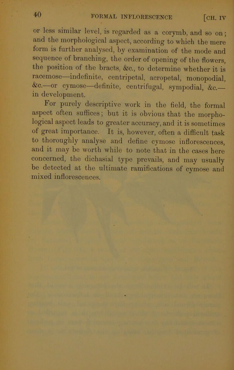 FORMAL INFLORESCENCE [CH. IV or less similar level, is regarded as a corymb, and so on; and the morphological aspect, according to which the mere form is further analysed, by examination of the mode and sequence of branching, the order of opening of the flowers, the position of the bracts, &c., to determine whether it is racemose—indefinite, centripetal, acropetal, monopodial, &c.—or cymose—definite, centrifugal, sympodial, &c.— in development. For purely descriptive work in the field, the formal aspect often suffices; but it is obvious that the morpho- logical aspect leads to greater accuracy, and it is sometimes of great importance. It is, however, often a difficult task to thoroughly analyse and define cymose inflorescences, and it may be worth while to note that in the cases here concerned, the dichasial type prevails, and may usually be detected at the ultimate ramifications of cymose and mixed inflorescences.