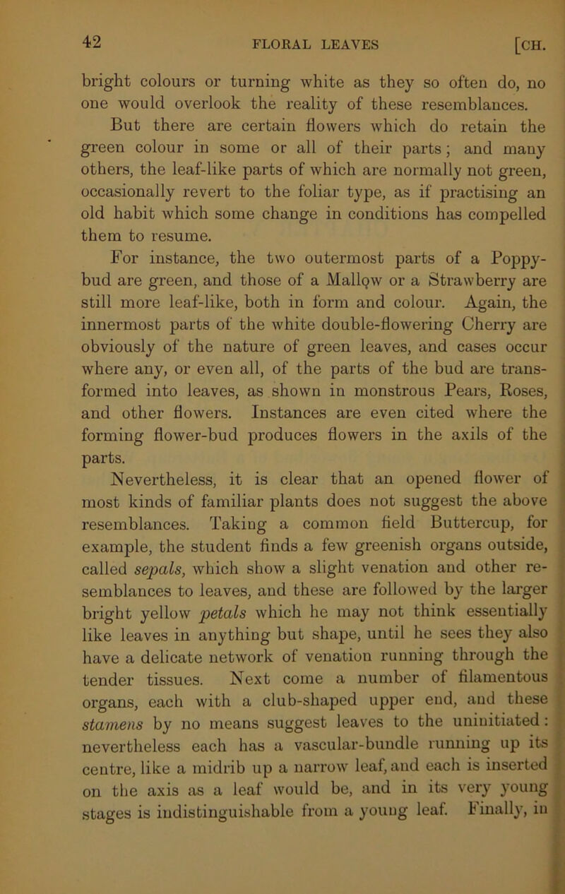 bright colours or turning white as they so often do, no one would overlook the reality of these resemblances. But there are certain flowers which do retain the green colour in some or all of their parts; and many others, the leaf-like parts of which are normally not green, occasionally revert to the foliar type, as if practising an old habit which some change in conditions has compelled them to resume. For instance, the two outermost parts of a Poppy- bud are green, and those of a Mallpw or a Strawberry are still more leaf-like, both in form and colour. Again, the innermost parts of the white double-flowering Cherry are obviously of the nature of green leaves, and cases occur where any, or even all, of the parts of the bud are trans- formed into leaves, as shown in monstrous Pears, Roses, and other flowers. Instances are even cited where the forming flower-bud produces flowers in the axils of the parts. Nevertheless, it is clear that an opened flower of most kinds of familiar plants does not suggest the above resemblances. Taking a common field Buttercup, for example, the student finds a few greenish organs outside, called sepals, which show a slight venation and other re- semblances to leaves, and these are followed by the larger bright yellow petals which he may not think essentially like leaves in anything but shape, until he sees they also have a delicate network of venation running through the tender tissues. Next come a number of filamentous organs, each with a club-shaped upper end, and these stamens by no means suggest leaves to the uninitiated : nevertheless each has a vascular-bundle running up its centre, like a midrib up a narrow leaf, and each is inserted on the axis as a leaf would be, and in its very young stages is indistinguishable from a young leaf. I inally, in