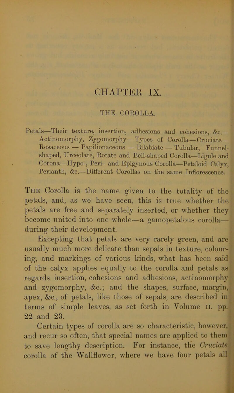 THE COROLLA. Petals—Their texture, insertion, adhesions and cohesions, &c.— Actinomorphy, Zygomorphy—Types of Corolla —Cruciate— Rosaceous — Papilionaceous — Bilabiate — Tubular, Funnel- shaped, Urceolate, Rotate and Bell-shaped Corolla—Ligule and Corona—Hypo-, Peri- and Epigynous Corolla—Petaloid Calyx, Perianth, &c.—Different Corollas on the same Inflorescence. The Corolla is the name given to the totality of the petals, and, as we have seen, this is true whether the petals are free and separately inserted, or whether they become united into one whole—a garnopetalous corolla— during their development. Excepting that petals are very rarely green, and are usually much more delicate than sepals in texture, colour- ing, and markings of various kinds, what has been said of the calyx applies equally to the corolla and petals as regards insertion, cohesions and adhesions, actiuomorphy and zygomorphy, &c.; and the shapes, surface, margin, apex, &c., of petals, like those of sepals, are described in terms of simple leaves, as set forth in Volume II. pp. 22 and 23. Certain types of corolla are so characteristic, however, and recur so often, that special names arc applied to them to save lengthy description. For instance, the Cruciate corolla of the Wallflower, where we have four petals all