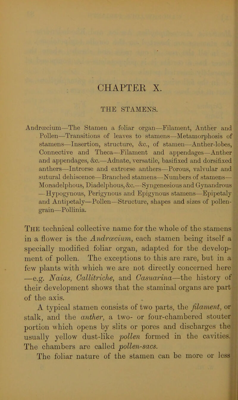 THE STAMENS. Androecium—The Stamen a foliar organ—Filament, Anther and Pollen—Transitions of leaves to stamens—Metamorphosis of stamens—Insertion, structure, &c., of stamen—Anther-lobes, Connective and Theca—Filament and appendages—Anther and appendages, &c.—Adnate, versatile, basifixed and dorsifixed anthers—Introrse and extrorse anthers—Porous, valvular and sutural dehiscence—Branched stamens—Numbers of stamens— Monadelphous, Diadelphous, &c.—Syngenesious and Gynandrous —Hypogynous, Perigynous and Epigynous stamens-—Epipetaly and Antipetaly—Pollen—Structure, shapes and sizes of pollen- grain—Pollinia. The technical collective name for the whole of the stamens in a flower is the Androecium, each stamen being itself a specially modified foliar organ, adapted for the develop- ment of pollen. The exceptions to this are rare, but in a few plants with which we are not directly concerned here —e.g. Naias, Gallitriche, and Casuarina—the history of their development shows that the staminal organs are part of the axis. A typical stamen consists of two parts, the filament, or stalk, and the anther, a two- or four-chambered stouter portion which opens by slits or pores and discharges the usually yellow dust-like pollen formed in the cavities. The chambers are called pollen-sacs. The foliar nature of the stamen can be more or less