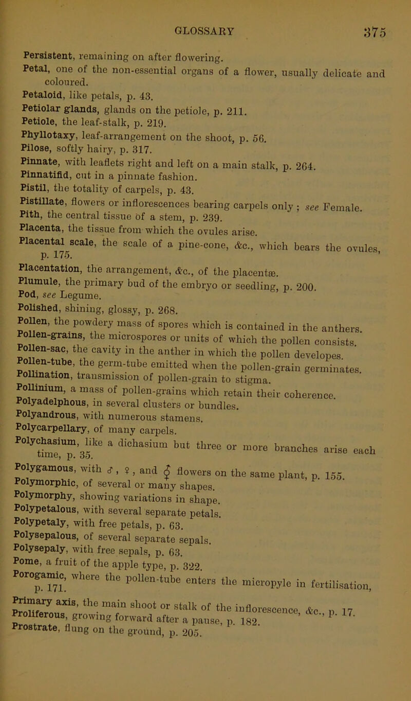 Persistent, remaining on after flowering. Petal, one of the non-essential organs of a flower, usually delicate and coloured. Petaloid, like petals, p. 43. Petiolar glands, glands on the petiole, p. 211. Petiole, the leaf-stalk, p. 219. Phyllotaxy, leaf-arrangement on the shoot, p. 56. Pilose, softly hairy, p. 317. Pinnate, with leaflets right and left on a main stalk, p. 264. Pinnatifid, cut in a pinnate fashion. Pistil, the totality of carpels, p. 43. Pistillate, flowers or inflorescences bearing carpels only ; see Female. Pith, the central tissue of a stem, p. 239. Placenta, the tissue from which the ovules arise. Placental scale, the scale of a pine-cone, Ac., which bears the ovules, p. 175. Placentation, the arrangement, Ac., of the placental. Plumule, the primary bud of the embryo or seedling p 200 Pod, see Legume. Polished, shining, glossy, p. 268. Pollen, the powdery mass of spores which is contained in the anthers Pollen-grams, the nncrospores or units of which the pollen consists. Pollen-sac, the cavity in the anther in which the pollen developes Sr?156’/116 gemVtube emitted when the pollen-grain germinates. Pollination, transmission of pollen-grain to stigma. Pollimum, a mass of pollen-grains which retain their coherence. Polyadelphous, in several clusters or bundles. Polyandrous, with numerous stamens. Polycarpellary, of many carpels. “T’sf6 a diChaSiUm bUt thl'ee °r more branches arise each Polygamous, with s , ¥ , and £ flowers on the same plant, p. 155. Polymorphic, of several or many shapes. Polymorphy, showing variations in shape. Polypetalous, with several separate petals. Polypetaly, with free petals, p. 63. Polysepalous, of several separate sepals. Polysepaly, with free sepals, p. 63. Pome, a fruit of the apple type, p. 322. Porogamic, where the pollen-tube enters the micropyle in fertilisation, pf“ary axis’ the main shoot or stalk of the inflorescence Ac n 17 Proliferous growing forward after a pause, p. 182 ’ ’ 1 Prostrate, flung on the ground, p. 205.