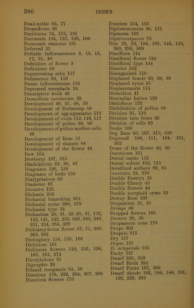 Dead-nettle 63, 77 Decandrous 86 Deciduous 74, 175, 191 Decussate 134, 135, 136, 180 Decussate stamens 181 Deferred 53 Definite inflorescences 8, 13, 15, 17, 31, 40 Definition of flower 3 Deflexions 39 Degenerating cells 117 Dehiscence 82, 159 Dense inflorescences 156 Depressed receptacle 24 Descriptive work 40 Desmodium racemomm 29 Development 40, 47, 48, 50 Development of Buttercup 50 Development of egg-apparatus 112 Development of ovule 112,116,117 Development of pollen 89, 90 Development of pollen mother-cells 96 Development of Rose 51 Development of stamen 84 Development of the flower 48 Dew 164 Dewberry 107, 315 Diadelphous 62, 83, 87 Diagrams 126, 139 Diagrams of buds 133 Dialypetalous 63 Diameter 87 Dicentra 125 Dichasia 232 Dichasial branching 264 Dichasial cyme 268, 278 Dichasial type 34 Dichasium 30, 31, 33-35, 37, 132, 133,141, 142, 233, 243, 245, 248, 251, 254, 264, 309 Dichlamydeous flower 67, 71, 238, 263, 282 Dichogamy 154, 159, 160 Diclinism 161 Diclinous flowers 110, 155, 158, 160, 161, 274 Dicotyledons 91 Digraphis 29 Dilated receptacle 54, 58 Dioecious 178, 232, 264, 267, 289 Dioecious flowers 175 Dicecism 154, 155 Diplostemonous 86, 151 Dipsaceaa 163 Dipterocarpacece 75 Disc 23, 59, 134, 139, 144, 145, 283, 295, 309 Disciflorse 144 Discifloral flower 134 Discifloral type 144 Discolor 352 Disorganised 118 Displaced bracts 30, 38, 39 Displaced cyme 35 Displacements 115 Dissection 41 Dissimilar halves 123 Distichous 132 Distribution of pollen 89 Division 91, 119 Division into fours 96 Division of cells 92 Docks 160 Dog Rose 60, 107, 319, 320 Dogwood 108, 111, 164, 331, 332 Dome of the flower 49, 50 Doronicum 161 Dorsal raphe 115 Dorsal suture 102, 115 Dorsifixed anthers 82, 85 Dorstenia 24, 270 Double Bostryx 35 Double Cherry 43 Double flowers 43 Double scorpioid cyme 35 Downy Rose 107 Drepanium 31, 35 Drimys 88 Dropped flowers 166 Drosera 28, 36 Drupaceous cone 178 Drupe 309 Drupels 315 Dry 157 Dryas 131 D. octopetala 161 Dustv 157 Dwarf 350, 353 Dwarf Birch 235 Dwarf Furze 167, 303 Dwarf shoots 182, 186, 188, 191, 192, 229, 232