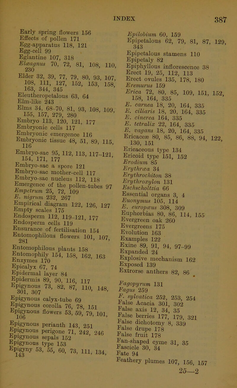 Early spring flowers 156 Effects of pollen 171 Egg-apparatus 118, 121 Egg-cell 99 Eglantine 107, 318 Elasagnus 70, 72, 81, 108, 110, 230 Elder 32, 39, 77, 79, 80, 93, 107, 108, 111, 127, 152, 153, 158 163, 344, 345 Eleutlreropetalous 63, 64 Elm-like 243 Elms 34, 68-70, 81, 93, 108, 109, 155, 157, 279, 280 Embryo 113, 120, 121, 177 Embryonic cells 117 Embryonic emergence 116 Embryonic tissue 48, 51, 89, 115, Embryo-sac 95, 112, 113, 117-121 154, 171, 177 Embryo-sac a spore 121 Embryo-sac mother-cell 117 Embryo-sac nucleus 112, 118 Emergence of the pollen-tubes 97 Empetrum 25, 72, 109 E. nigrum 232, 267 Empirical diagram 122, 126 127 Empty scales 175 Endosperm 112, 119-121, 177 Endosperm cells 119 Ensurance of fertilisation 154 Entomophilous flowers 101 107 281 ’ *’ Entomophilous plants 158 Entomophily 154, 158, 162, 163 Enzymes 170 Epicalyx 67, 74 Epidermal layer 84 Epidermis 89, 90, 116, 117 E 301,n307 ?3, 82’ 87’ 110’ 148> Epigynous calyx-tube 69 Epigynous corolla 76, 78 151 Epigynous flowers 53, 59, 79, 101, Epigynous perianth 143 251 Epigynous perigone 71, 242 246 Epigynous sepals 152 Epigynous type 153 Ep^gyny 53, 55, 60, 73, 111, 134, Epilobium 60, 159 Epipetalous 62, 79, 81, 87, 129, 343 Epipetalous stamens 110 Epipetaly 82 Epiphyllous inflorescence 38 Erect 19, 25, 112, 113 Erect ovules 135, 178, 180 Eremurus 159 Erica 72, 80, 85, 109, 151, 152, 158, 164, 335 E. carnea 18, 20, 164, 335 E. ciliaris 18, 20, 164, 335 E. cinerea 164, 335 E. tetralix 22, 164, 335 E. vagans 18, 20, 164, 335 Ericacere 80, 85, 86, 88, 94, 122 130, 151 Ericaceous type 134 Ericoid type 151, 152 Eroclium 85 Erythrcca 34 Erythrochiton 38 Erythroxylon 131 Eschscholtzia 66 Essential organs 3, 4 Euonymus 105, 114 E. curopccus 308, 309 Euphorbias 80, 86, 114, 155 Evergreen oak 260 Evergreens 175 Evolution 163 Examples 122 Exine 89, 91, 94, 97-99 Expanded 24 Explosive mechanism 162 Exposed 139 Extrorse anthers 82, 86 9 • Fagopyrum 131 Fagus 259 F sylvatica 252, 253, 254 False Acacia 301, 302 False axis 12, 34, 35 False berries 177, 179, 321 halse dichotomy 8, 339 False drupe 178 False fruit 178 Fan-shaped cyme 31, 35 hascicle 30, 34 Fate 94 Feathery plumes 107, 156, 157 25—2