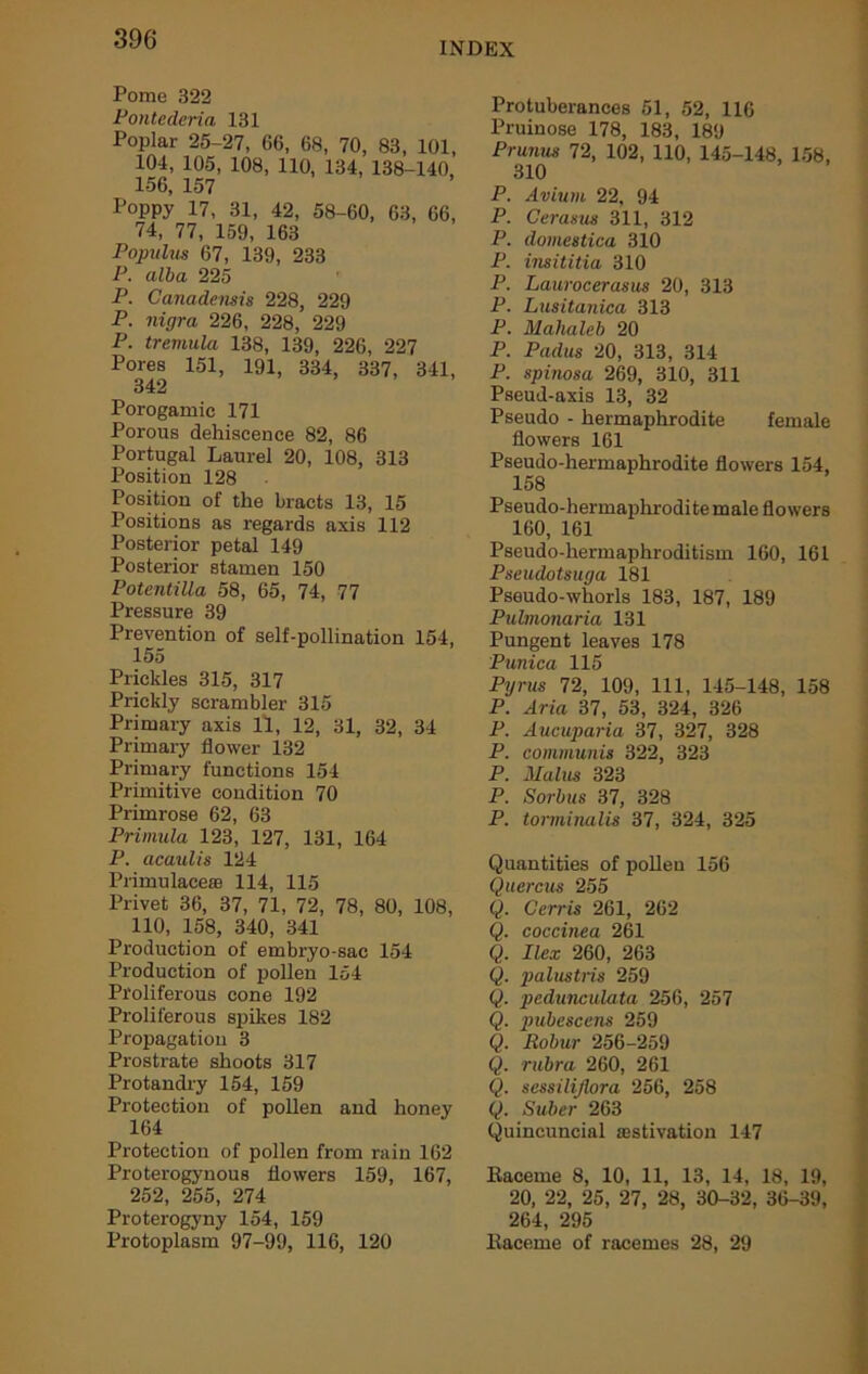 INDEX Pome 322 Pontederia 131 Poplar 25-27, 66, 68, 70, 83, 101, 104, 105, 108, 110, 134, 138-140, 156, 157 Poppy 17, 31, 42, 58-60, 63, 66, 74, 77, 159, 163 Populm 67, 139, 233 P. alba 225 P. Canadensis 228, 229 P. nigra 226, 228, 229 P. tremula 138, 139, 226, 227 Pores 151, 191, 334, 337, 341, 342 Porogamie 171 Porous dehiscence 82, 86 Portugal Laurel 20, 108, 313 Position 128 Position of the bracts 13, 15 Positions as regards axis 112 Posterior petal 149 Posterior stamen 150 PotentiUa 58, 65, 74, 77 Pressure 39 Prevention of self-pollination 154, 155 Prickles 315, 317 Prickly scrambler 315 Primary axis 11, 12, 31, 32, 34 Primary flower 132 Primary functions 154 Primitive condition 70 Primrose 62, 63 Primula 123, 127, 131, 164 P. acaulis 124 Primulaceaa 114, 115 Privet 36, 37, 71, 72, 78, 80, 108, 110, 158, 340, 341 Production of embryo-sac 154 Production of pollen 154 Proliferous cone 192 Proliferous spikes 182 Propagation 3 Prostrate shoots 317 Protandry 154, 159 Protection of pollen and honey 164 Protection of pollen from rain 162 Proterogynous flowers 159, 167, 252, 255, 274 Proterogyny 154, 159 Protoplasm 97-99, 116, 120 Protuberances 51, 52, 116 Pruinose 178, 183, 189 Prunus 72, 102, 110, 145-148, 158, 310 P. Avium 22, 94 P. Cerasus 311, 312 P. domestica 310 P. insititia 310 P. Laurocerasus 20, 313 P. Lusitanica 313 P. Mahaleb 20 P. Padus 20, 313, 314 P. spinosa 269, 310, 311 Pseud-axis 13, 32 Pseudo - hermaphrodite female flowers 161 Pseudo-hermaphrodite flowers 154, 158 Pseudo-hermaphrodite male flowers 160, 161 Pseudo-hermaphroditism 160, 161 Pseudotsuga 181 Pseudo-whorls 183, 187, 189 Pulmonaria 131 Pungent leaves 178 ’Pl/tuV/f 1 1 h Pyrus 72, 109, 111, 145-148, 158 P. Aria 37, 53, 324, 326 P. Aucuparia 37, 327, 328 P. communis 322, 323 P. Malus 323 P. Sorbus 37, 328 P. torminalis 37, 324, 325 Quantities of pollen 156 Quercus 255 Q. Cerris 261, 262 Q. coccinea 261 Q. Ilex 260, 263 Q. palustris 259 Q. pedunculata 256, 257 Q. pubescens 259 Q. Robur 256-259 Q. rubra 260, 261 Q. sessiliflora 256, 258 Q. Suber 263 Quincuncial aestivation 147 Raceme 8, 10, 11, 13, 14, 18, 19, 20, 22, 25, 27, 28, 30-32, 36-39, 264, 295 Raceme of racemes 28, 29