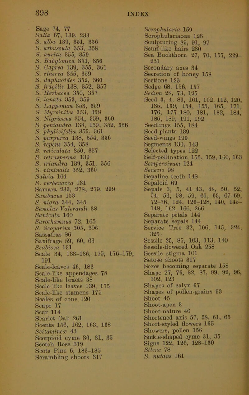 Sage 74, 77 Salix 67, 139, 233 S. alba 139, 351, 356 S. arbuscula 353, 358 S. aurita 355, 359 S. Babylonica 351, 356 S. Caprea 139, 355, 361 S. cinerea 355, 359 S. daphnoides 352, 360 S. fragilis 138, 352, 357 S. Herbacea 350, 357 S. lanata 353, 359 S. Lapponum 353, 359 S. Myrsinites 353, 358 S. Nigricans 354, 359, 360 S. pentandra 138, 139, 352, 356 S. phylicifolia 355, 361 S. purpurea 138, 354, 356 S. repens 354, 358 S. reticulata 350, 357 S. tetrasperma 139 S. triandra 139, 351, 356 S. viminalis 352, 360 Salvia 164 S. verbenacea 131 Samara 233, 278, 279, 299 Sambucus 153 S. nigra 344, 345 Samolus Valerandi 38 Sanicula 160 Sarothamnus 72, 165 S. Scoparius 305, 306 Sassafras 86 Saxifrage 59, 60, 66 Scabiosa 131 Scale 34, 133-136, 175, 176-179, 191 Scale-leaves 46, 182 Scale-like appendages 78 Scale-like bracts 38 Seale-like leaves 139, 175 Scale-like stamens 175 Seales of cone 120 Scape 17 Scar 114 Scarlet Oak 261 Scents 156, 162, 163, 168 Scitaminece 43 Scorpioid cyme 30, 31, 35 Scotch Eose 319 Scots Pine 6, 183-185 Scrambling shoots 317 Scrophularia 159 Scrophulariaceaa 126 Sculpturing 89, 91, 97 Scurf-like hairs 230 Sea Buckthorn 27, 70, 157, 229- 231 Secondary axes 34 Secretion of honey 158 Sections 123 Sedge 68, 156, 157 Sedum 28, 73, 125 Seed 3, 4, 83, 101, 102, 112, 120, 135, 139, 154, 155, 165, 171, 176, 177-180, 181, 182, 184, 186, 189, 191, 192 Seedlings 155, 184 Seed-plants 139 Seed-wings 190 Segments 130, 143 Selected types 122 Self-pollination 155, 159, 160, 163 Semperviiium 124 Senecio 98 Sepaline teeth 148 Sepaloid 69 Sepals 3, 5, 41-43, 48, 50, 52, 54, 56, 58, 59, 61, 63, 67-69, 72-76, 124, 126-128, 140, 145- 148, 162, 166, 266 Separate petals 144 Separate sepals 144 Service Tree 32, 106, 145, 324, 325- Sessile 25, 85, 103, 113, 140 Sessile-flowered Oak 258 Sessile stigma 101 Setose shoots 317 Sexes becoming separate 158 Shape 27, 76, 82, 87, 89, 92, 96, 102, 123 Shapes of calyx 67 Shapes of pollen-grains 93 Shoot 45 Shoot-apex 3 Shoot-nature 46 Shortened axis 57, 58, 61, 65 Short-styled flowers 165 Showers, pollen 156 Sickle-shaped cyme 31, 35 Signs 122, 126, 128-130 Silene 78 S. nutans 161