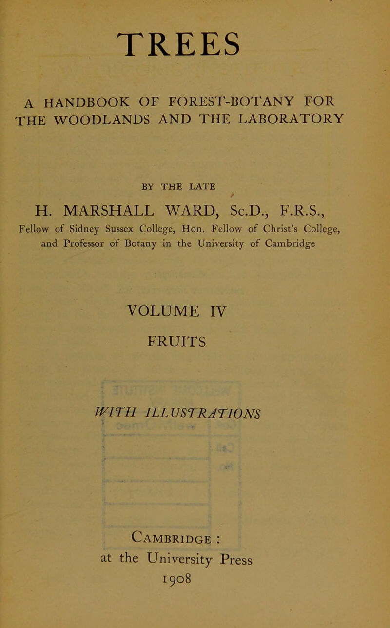 TREES A HANDBOOK OF FOREST-BOTANY FOR THE WOODLANDS AND THE LABORATORY BY THE LATE H. MARSHALL WARD, Sc.D., F.R.S., Fellow of Sidney Sussex College, Hon. Fellow of Christ’s College, and Professor of Botany in the University of Cambridge VOLUME IV FRUITS WITH ILLUSTRATIONS Cambridge : at the University Press 1908