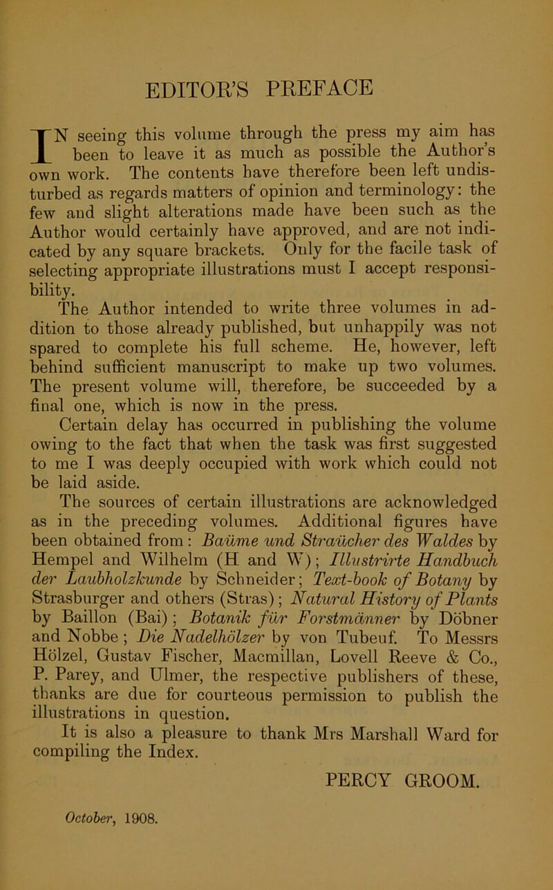 EDITOR’S PREFACE IN seeing this volume through the press my aim has been to leave it as much as possible the Author’s own work. The contents have therefore been left undis- turbed as regards matters of opinion and terminology: the few and slight alterations made have been such as the Author would certainly have approved, and are not indi- cated by any square brackets. Only for the facile task of selecting appropriate illustrations must I accept responsi- bility. The Author intended to write three volumes in ad- dition to those already published, but unhappily was not spared to complete his full scheme. He, however, left behind sufficient manuscript to make up two volumes. The present volume will, therefore, be succeeded by a final one, which is now in the press. Certain delay has occurred in publishing the volume owing to the fact that when the task was first suggested to me I was deeply occupied with work which could not be laid aside. The sources of certain illustrations are acknowledged as in the preceding volumes. Additional figures have been obtained from : Baume und Straucher des Waldes by Hempel and Wilhelm (H and W); Illustrirte Handbuch der LaubholzJcunde by Schneider; Text-book of Botany by Strasburger and others (Stras); Natural History of Plants by Baillon (Bai); Botanik fur Forstmanner by Dobner and Nobbe ; Die Nadelholzer by von Tubeuf. To Messrs Holzel, Gustav Fischer, Macmillan, Lovell Reeve & Co., P. Parey, and Ulmer, the respective publishers of these, thanks are due for courteous permission to publish the illustrations in question. It is also a pleasure to thank Mrs Mai’shall Ward for compiling the Index. PERCY GROOM. October, 1908.