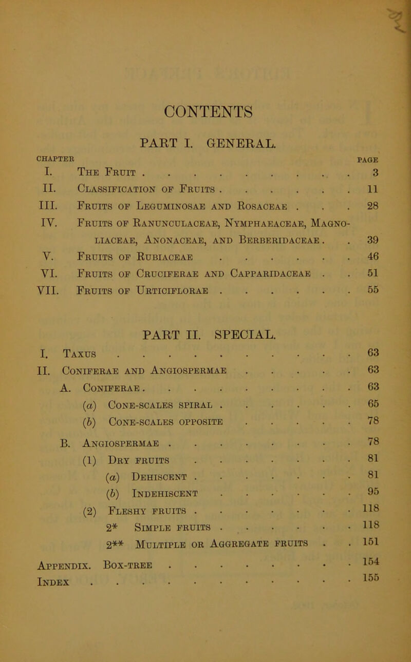 CONTENTS PART I. GENERAL. CHAPTER PAGE I. The Fruit 3 II. Classification of Fruits 11 III. Fruits of Leguminosae and Rosaceae . 28 IV. Fruits of Ranunculaceae, Nymphaeaceae, Magno- LIACEAE, ANONACEAE, AND BERBERIDACEAE . 39 y. Fruits of Rubiaceae 46 VI. Fruits of Cruciferae and Capparidaceae . 51 VII. Fruits of Urticiflorae 55 I. PART II. SPECIAL. Taxus . 63 II. CONIFERAE AND AnGIOSPERMAE . 63 A. CONIFERAE . 63 (a) Cone-scales spiral . . 65 (b) Cone-scales opposite . 78 B. Angiospermae . 78 (1) Dry fruits .... . 81 (a) Dehiscent .... . 81 (b) Indehiscent . 95 (2) Fleshy fruits .... . 118 2* Simple fruits . . 118 2** Multiple or Aggregate fruits . 151 Appendix. Box-tree . 154 Index . 155