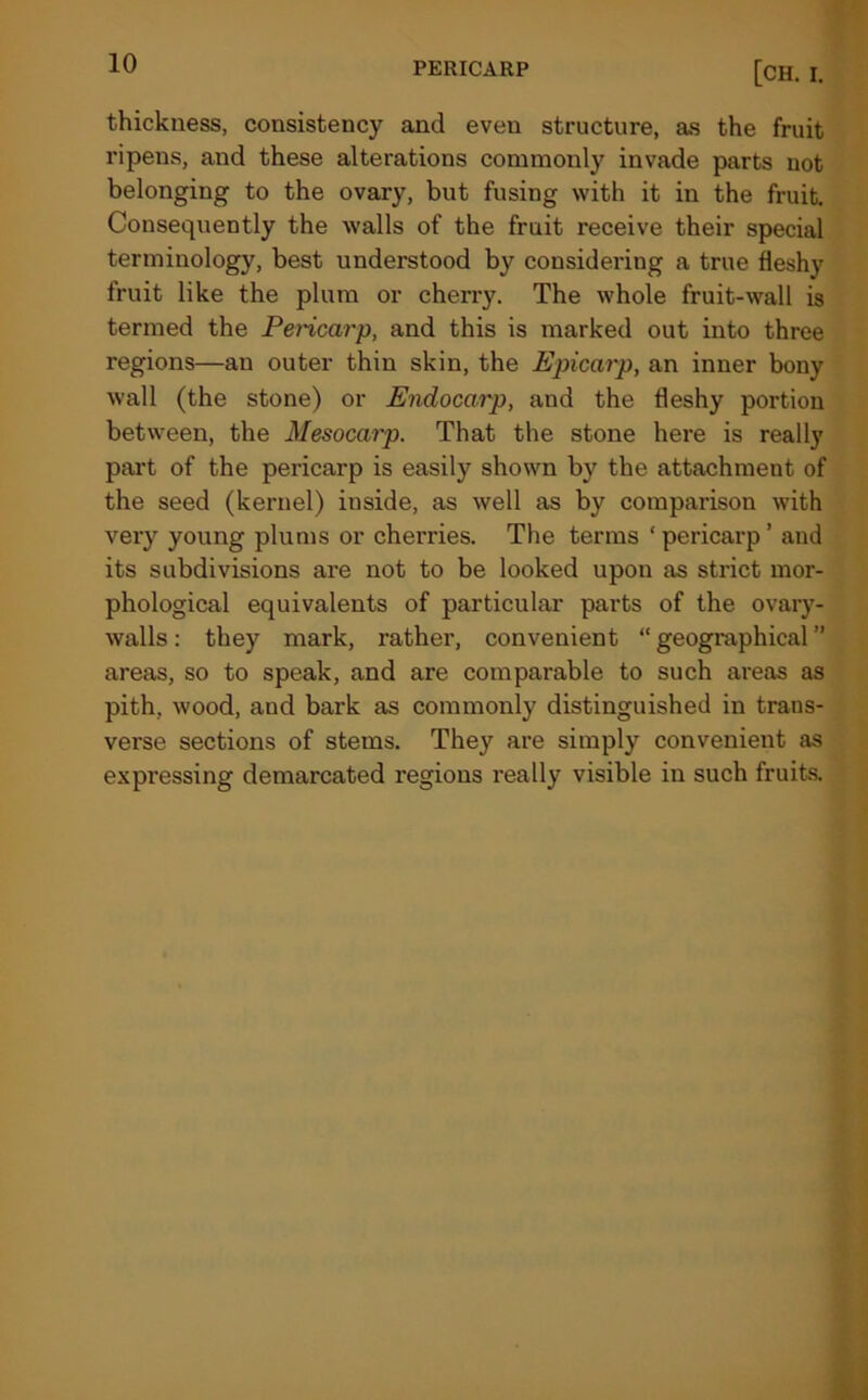 PERICARP [CH. I. thickness, consistency and even structure, as the fruit ripens, and these alterations commonly invade parts not belonging to the ovary, but fusing with it in the fruit. Consequently the walls of the fruit receive their special terminology, best understood by considering a true fleshy fruit like the plum or cherry. The whole fruit-wall is termed the Pericarp, and this is marked out into three regions—an outer thin skin, the Epicarp, an inner bony wall (the stone) or Endocarp, and the fleshy portion between, the Mesocarp. That the stone here is really part of the pericarp is easily shown by the attachment of the seed (kernel) inside, as well as by comparison with very young plums or cherries. The terms ‘ pericarp ’ and its subdivisions are not to be looked upon as strict mor- phological equivalents of particular parts of the ovary- walls: they mark, rather, convenient “geographical” areas, so to speak, and are comparable to such areas as pith, wood, and bark as commonly distinguished in trans- verse sections of stems. They are simply convenient as expressing demarcated regions really visible in such fruits.