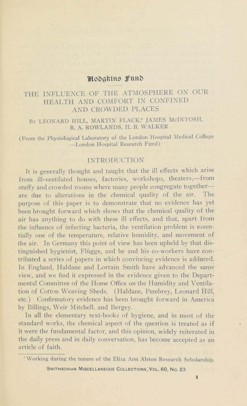 jfun^ THE INFLUENCE OE THE ATMOSPHERE ON OUR HEALTH AND COMFORT IN CONFINED AND CROWDED PLACES Bv LEONARD HILL, MARTIN FLACK,^ JAMES McINTOSH, R. A. ROWLANDS, H. B. WALKER (From the Physiological Laboratory of the London Hospital IMedical College —London Hospital Research Fund) INTRODUCTION It is g'enerally thought and taug'ht that the ill effects which arise from ill-ventilated houses, factories, workshops, theaters,—from stuffy and crowded rooms where many people congregate together— are due to alterations in the chemical quality of the air. The purpose of this paper is to demonstrate that no evidence has yet been brought forward which shows that the chemical quality of the air has anything to do with these ill effects, and that, apart from the influence of infecting bacteria, the ventilation problem is essen- tially one of the temperature, relative humidity, and movement of the air. In Germany this point of view has been upheld by that dis- tinguished hygienist, Flugge, and he and his co-workers have con- tributed a series of papers in which convincing evidence is adduced. In England, Haldane and Lorrain Smith have advanced the same view, and we find it expressed in the evidence given to the Depart- mental Committee of the Home Office on the Humidity and Ventila- tion of Cotton Weaving Sheds. (Haldane, Pembrey, Leonard Hill, etc.) Confirmatory evidence has been brought forward in America by Billings, Weir Mitchell, and Bergey. In all the elementary text-books of hygiene, and in most of the standard works, the chemical aspect of the question is treated as if it were the fundamental factor, and this opinion, widely reiterated in the daily press and in daily conversation, has become accepted as an article of faith. ' Working during the tenure of the Eliza Ann Alston Research Scholarship. Smithsonian Miscellaneous Collections, Vol. 60, No. 23