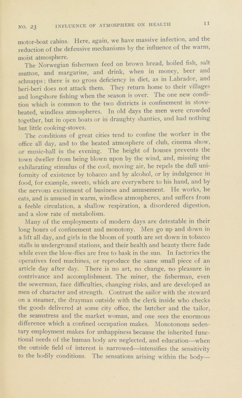 motor-boat cabins. Here, again, we have massive infection, and the reduction of the defensive mechanisms by the influence of the warm, moist atmosphere. The Norwegian fishermen feed on brown bread, boiled fish, salt mutton, and margarine, and drink, when in money, beer and schnapps; there is no gross deficiency in diet, as in Labiadoi, and beri-beri does not attack them. They return home to their villages and longshore fishing when the season is over. The one new condi- tion which is common to the two districts is confinement in stove- heated, windless atmospheres. In old days the men were crowded together, but in open boats or in draughty shanties, and had nothing but little cooking-stoves. The conditions of great cities tend to confine the worker in the office all day, and to the heated atmosphere of club, cinema show, or music-hall in the evening. The height of houses prevents the town dweller from being blown upon by the wind, and, missing the exhilarating stimulus of the cool, moving air, he repels the dull uni- fomiity of existence by tobacco and by alcohol, or by indulgence in food, for example, sweets, which are everywhere to his hand, and by the nervous excitement of business and amusement. He works, he eats, and is amused in warm, windless atmospheres, and suffers from a feeble circulation, a shallow respiration, a disordered digestion, and a slow rate of metabolism. Many of the employments of modern days are detestable in their long hours of confinement and monotony. Men go up and down in a lift all day, and girls in the bloom of youth are set down in tobacco stalls in underground stations, and their health and beauty there fade while even the blow-flies are free to bask in the sun. In factories the operatives feed machines, or reproduce the same small piece of an article day after day. There is no art, no change, no pleasure in contrivance and accomplishment. The miner, the fisherman, even the sewerman, face difficulties, changing risks, and are developed as men of character and strength. Contrast the sailor with the steward on a steamer, the drayman outside with the clerk inside who checks the goods delivered at some city office, the butcher and the tailor, the seamstress and the market woman, and one sees the enormous difference which a confined occupation makes. Monotonous seden- tary employment makes for unhappiness because the inherited func- tional needs of the human body are neglected, and education—when the outside field of interest is narrowed'—intensifies the sensitivity to the bodily conditions. The sensations arising within the body—