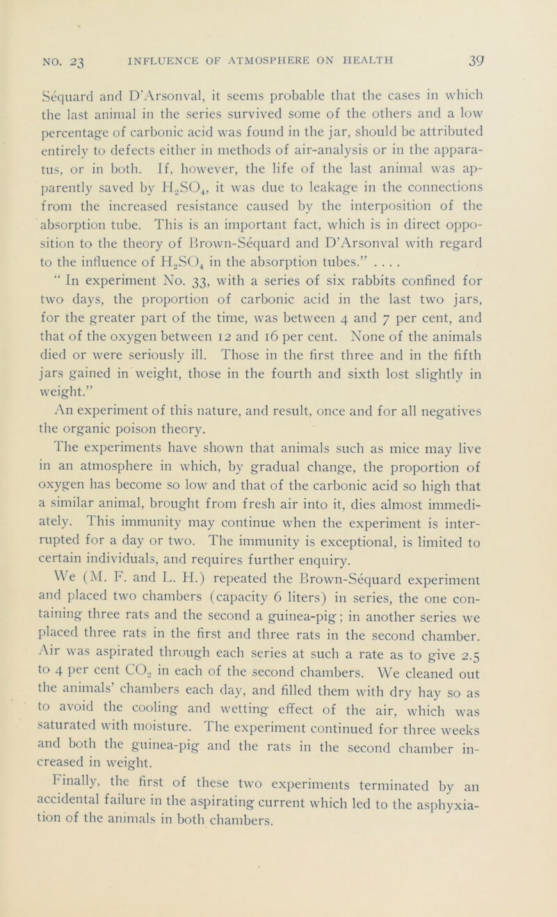 Sequard and D'Arsonval, it seems probable that the cases in which the last animal in the series survived some of the others and a low percentage of carbonic acid was found in the jar, should be attributed entirely to defects either in methods of air-analysis or in the appara- tus, or in both. If, however, the life of the last animal was ap- parently saved by H„SO^, it was due to leakage in the connections from the increased resistance caused by the interposition of the absorption tube. This is an important fact, which is in direct oppo- sition to the theory of Brown-Sequard and D’Arsonval with regard to the influence of HoSO^ in the absorption tubes.” .... “ In experiment No. 33, with a series of six rabbits confined for two days, the proportion of carbonic acid in the last two jars, for the greater part of the time, was between 4 and 7 per cent, and that of the oxygen between 12 and 16 per cent. None of the animals died or were seriously ill. Those in the first three and in the fifth jars gained in weight, those in the fourth and sixth lost slightly in weight.” An experiment of this nature, and result, once and for all negatives the organic poison theory. The experiments have shown that animals such as mice may live in an atmosphere in which, by gradual change, the proportion of oxygen has become so low and that of the carbonic acid so high that a similar animal, brought from fresh air into it, dies almost immedi- ately. This immunity may continue when the experiment is inter- rupted for a day or two. The immunity is exceptional, is limited to certain individuals, and requires further enquiry. We (M. F. and L. H.) repeated the Brown-Sequard experiment and placed two chambers (capacity 6 liters) in series, the one con- taining three rats and the second a guinea-pig; in another series we placed three rats in the first and three rats in the second chamber. Air was aspirated through each series at such a rate as to give 2.5 to 4 per cent COo in each of the second chambers. We cleaned out the animals chambers each day, and filled them with dry hay so as to avoid the cooling and wetting efifect of the air, which was saturated with moisture. The experiment continued for three weeks and both the guinea-pig and the rats in the second chamber in- creased in weight. Finally, the first of these two experiments terminated by an accidental failure in the aspirating current which led to the asphyxia- tion of the animals in both chambers.