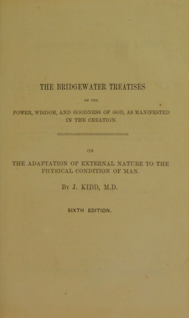 THE BEIDGEWATER TREATISES ox THK POWER, WISDOM, AND GOODNESS OF GOD, AS MANIFESTED IN THE CREATION. ON THE ADAPTATION OF EXTERNAL NATURE TO THE PHYSICAL CONDITION OF MAN. By J. KIDD, M.D. SIXTH EDITION.