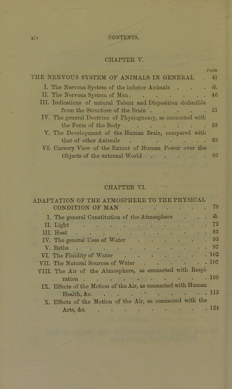 CHAPTEE V. PAGE THE NEEVOUS SYSTEM OF ANIMALS IN GENERAL . 41 I. The Nervous System of the inferior Animals . . . II. The Nervous System of Mau 46 III. Indications of natural Talent and Disposition doducible from the Structure of the Brain 51 IV. The general Doctrine of Physiognomy, as connected with the Form of the Body 58 V. The Development of the Human Bi-ain, compared with that of other Animals 63 VI. Cursory View of the Extent of Human Power over the Objects of the external World 66 CHAPTER VI. ADAPTATION OF THE ATMOSPHERE TO THE PHYSICAL CONDITION OF MAN 70 I. The general Constitution of the Atmosphere . . . ib. II. Light , • 72 III. Heat 83 IV. The general Uses of Water 93 V. Baths 97 VI. The Fluidity of Water 102 VII. The Natural Sources of Water 107 VIII. The Air of the Atmosphere, as connected with Respi- ration IX. Effects of the Motion of the Air, as connected rvith Human Health, &c. . . . ’ X. Effects of the Motion of the Air, os connected with the Arts, &c.