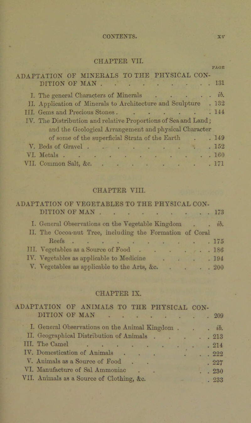 CHAPTER VII. PAGE ADAPTATION OF MINERALS TO THE PHYSICAL CON- DITION OF MAN 131 I. The general Characters of Minerals ib. II. Application of Minerals to Architecture and Sculpture . 132 III. Gems and Precious Stones 144 IV. The Distribution and relative Proportions of Sea and Land; and the Geological Ai-rangement and physical Character of some of the supei-ficial Strata of the Earth . .149 V. Beds of Gravel .152 VI. Metals 160 VII. Common Salt, &c 171 CHAPTER VIII. ADAPTATION OF VEGETABLES TO THE PHYSICAL CON- DITION OF MAN 173 I. General Observations on the Vegetable Kingdom . . ib. II. The Cocoa-nut Tree, including the Formation of Coral Reefs . . . . . . . . . .175 III. Vegetables as a Source of Food 186 IV. Vegetables as applicable to Medicine . . . .194 V. Vegetables as applicable to the Arts, &c 200 CHAPTER IX. ADAPTATION OF ANIMALS TO THE PHYSICAL CON- DITION OF MAN 209 I. Genei-al Observations on the Animal Kingdom . . . ih. II. Geographical Distribution of Animals 213 III. The Camel 214 IV. Domestication of Animals ... . .. 222 V. Animals as a Source of Food . . . 227 VI. Manufacture of Sal Ammoniac . . . . 230 VII. Animals as a Source of Clothing, &c. . 233