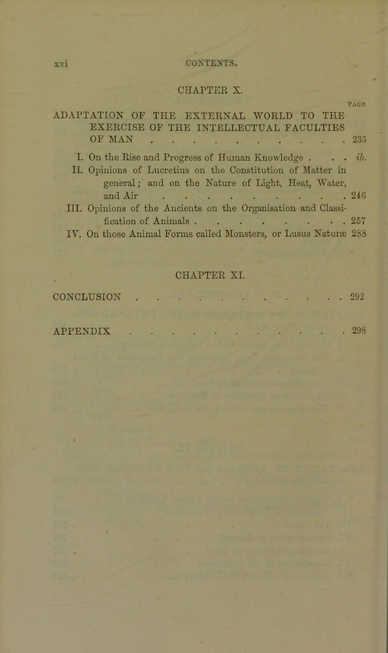CHAPTER X. PAGE ADAPTATION OF THE EXTERNAL WORLD TO THE EXERCISE OF THE INTELLECTUAL FACULTIES OF MAN 235 I. On tlie Rise and Progress of Human Knowledge . . . ib. II. Opinions of Lucretius on the Constitution of Matter in general; and on the Nature of Light, Heat, Water, and Air 246 III. Opinions of the Ancients on the Organisation and Classi- fication of Animals 257 IV. On those Animal Forms called Monsters, or Lusus Naturse 288 CHAPTER XI. CONCLUSION 292 APPENDIX 298