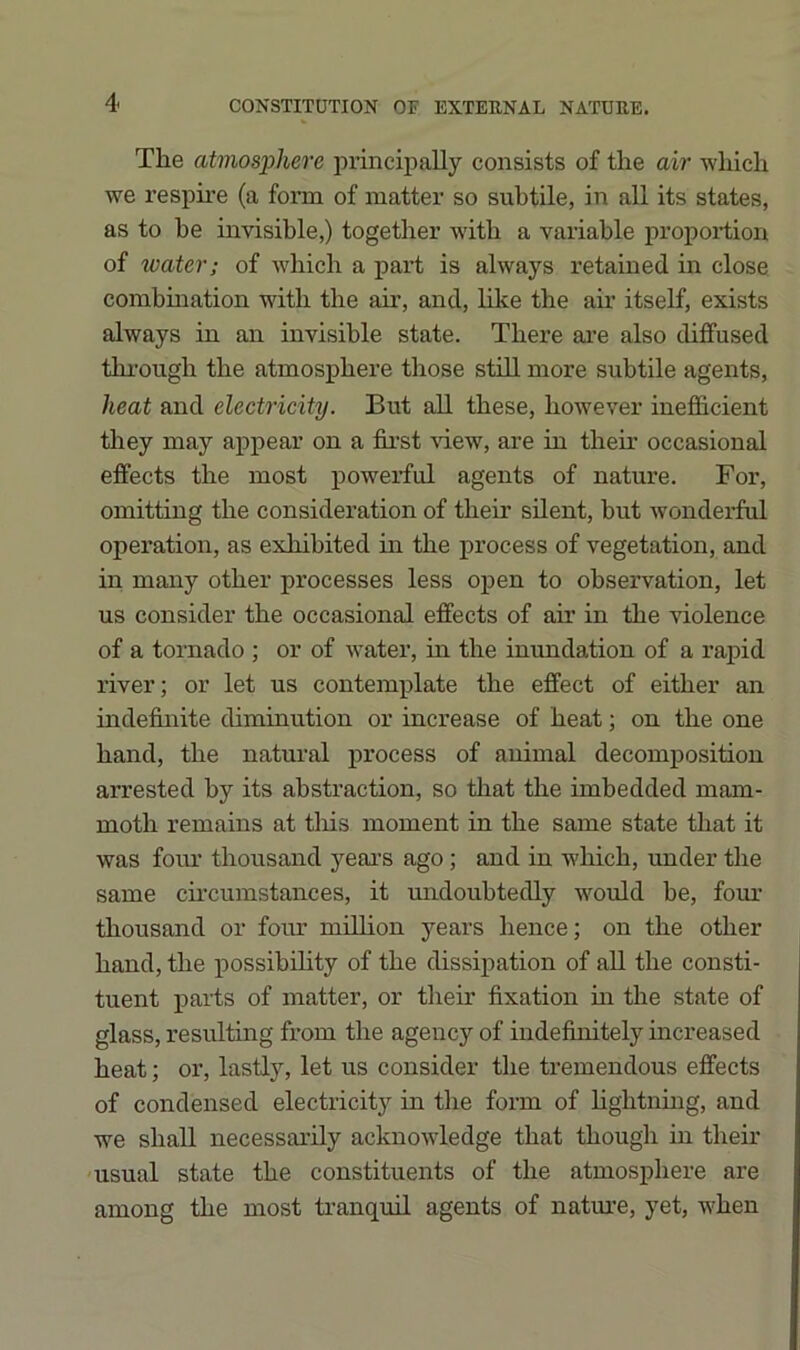 The atmosphere principally consists of the air -which we respire (a form of matter so subtile, in all its states, as to he invisible,) together with a variable proportion of water; of Avhich a part is always retained in close combination with the air, and, hke the air itself, exists always in an invisible state. There ai’e also diffused thi'ough the atmosphere those stiU. more subtile agents, heat and electricity. But aU these, however inefficient tliey may appear on a first -sdew, are in their occasional effects the most powerful agents of nature. For, omitting the consideration of their silent, but wonderful operation, as exhibited in the process of vegetation, and in many other processes less open to observation, let us consider the occasional effects of air in the violence of a tornado ; or of water, in the inundation of a rapid river; or let us contemplate the effect of either an indefinite diminution or increase of heat; on the one hand, the natural process of animal decomposition arrested by its abstraction, so that the imbedded mam- moth remains at tliis moment in the same state that it was foiu’ thousand yeai’S ago; and in which, under the same circumstances, it midoubtedly would be, four thousand or four million years hence; on the other hand, the possibility of the dissipation of all the consti- tuent parts of matter, or their fixation m the state of glass, resulting from the agency of indefinitely increased heat; or, lastly, let us consider the tremendous effects of condensed electricity in the form of hghtnmg, and we shall necessarily acknowledge that though in their usual state the constituents of the atmosphere are among the most ti’anquil agents of nature, yet, when