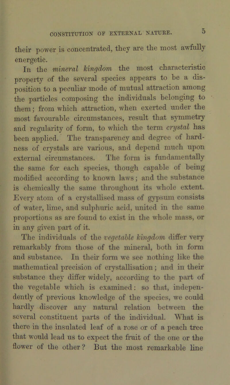 their power is concentrated, they are the most awfully energetic. In the Tuineval kingdom the most characteristic property of the several species appears to be a dis- position to a peculiar mode of mutual attraction among the particles composing the individuals belonging to them; from which attraction, when exerted under the most favourable circumstances, result that symmetry and regularity of form, to winch the term crystal has been applied. The transparency and degree of hard- ness of crystals are various, and depend much upon external circumstances. The form is fundamentally the same for each species, though capable of being modified according to known laws; and the substance is chemically the same throughout its whole extent. Every atom of a crystallised mass of gypsum consists of water, lime, and sulphuric acid, united in the same proportions as are found to exist hi the whole mass, or in any given part of it. The individuals of the vegetable kingdom differ very remarkably from those of the mineral, both in form and substance. In their form we see nothing like the mathematical precision of crystallisation; and in their substance they differ widely, according to the part of the vegetable which is examined: so that, indepen- dently of previous knowledge of the species, we could hardly discover any natm’al relation between the several constituent parts of the individual. A\Tiat is there in the insulated leaf of a rose or of a peach tree that would lead us to expect the fruit of tlie one or the flower of the other ? But the most remarkable line