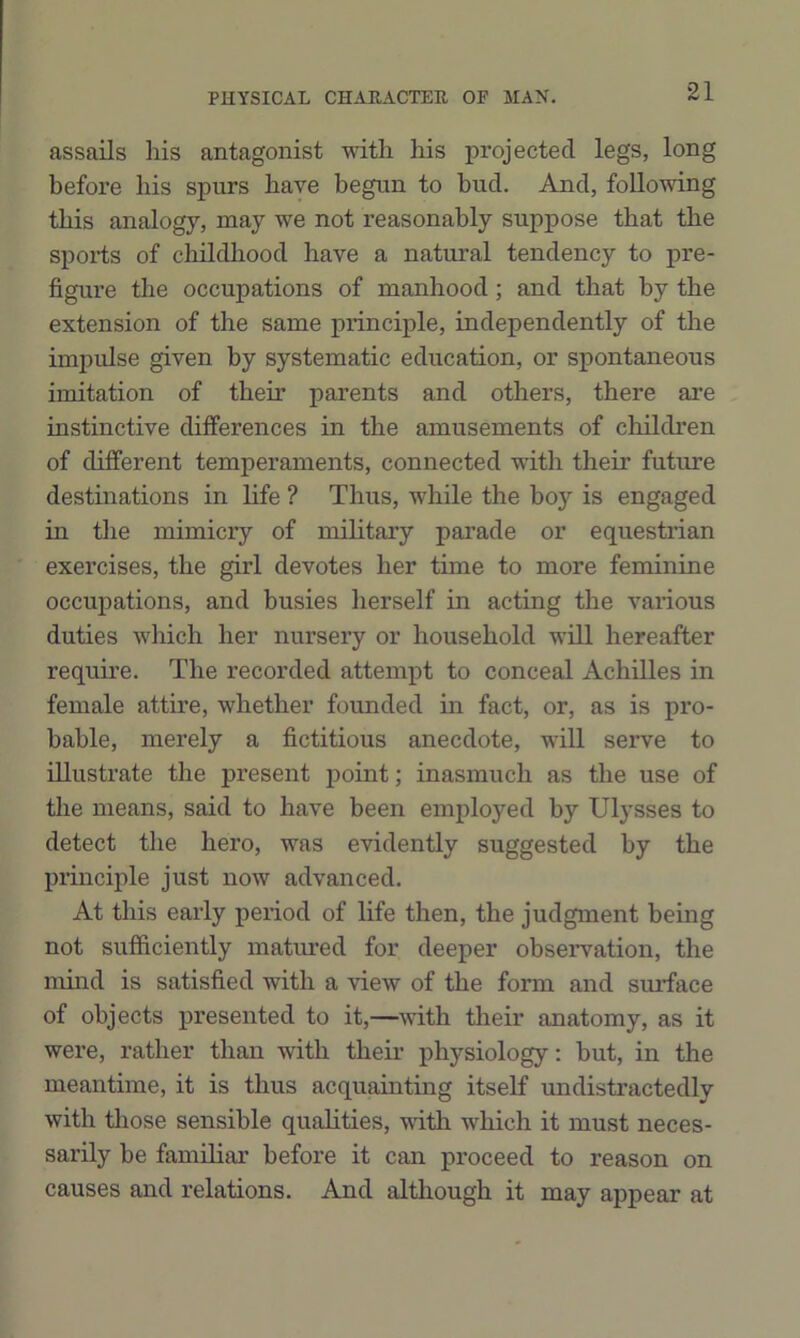 assails his antagonist with his projected legs, long before his spurs have begun to bud. And, following this analogy, may we not reasonably suppose that the sports of childliood have a natural tendency to pre- figure the occupations of manhood; and that by the extension of the same principle, independently of the impulse given by systematic education, or spontaneous imitation of their parents and others, there are instinctive differences in the amusements of children of different temperaments, connected with their future destinations in life ? Thus, while the boy is engaged in tlie mimicry of military parade or equestrian exercises, the girl devotes her time to more feminine occupations, and busies herself in acting the various duties which her nursery or household will hereafter require. The recorded attempt to conceal Achilles in female attire, whether founded in fact, or, as is pro- bable, merely a fictitious anecdote, will serve to illustrate the present jioint; inasmuch as the use of tlie means, said to have been employed by Ulysses to detect the hero, was evidently suggested by the principle just now advanced. At this early period of life then, the judgment being not sufficiently matured for deeper obseiwation, the mind is satisfied with a view of the form and surface of objects presented to it,—with their anatomy, as it were, rather than with theu- physiology: but, in the meantime, it is thus acquainting itself undistractedly with those sensible qualities, with which it must neces- sarily be familiar before it can proceed to reason on causes and relations. And although it may appear at