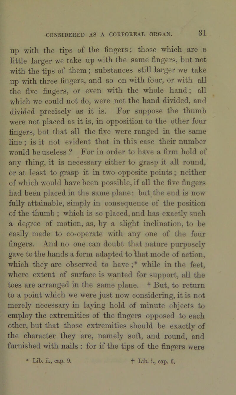 up with the tips of the fingers; those which are a little larger we take up with the same fingers, hut not with the tips of them; substances still larger we take up with three fingers, and so on with fom’, or with all the five fingers, or even with the whole hand; all which we could not do, were not the hand divided, and divided precisely as it is. For suppose the thumb were not placed as it is, in opposition to the other four fingers, but that all the five were ranged in the same line; is it not evident that in this case their number would he useless ? For in order to have a firm hold of any thing, it is necessary either to gi’asp it all round, or at least to grasp it in two opposite points; neither of wliich would have been possible, if all the five fingers had been placed in the same plane: but the end is now fully attainable, simply in consequence of the position of the thumb ; which is so placed, and has exactly such a degree of motion, as, by a slight inchnation, to be easily made to co-operate with any one of the four fingers. And no one can doubt that nature purposely gave to the hands a form adapted to lhat mode of action, which they are observed to have ;* while in the feet, where extent of surface is wanted for support, all the toes are arranged in the same plane, t But, to return to a point which we were just now considering, it is not merely necessary in la}dng hold of minute objects to employ the extremities of the fingers opposed to each other, but that those extremities should be exactly of the character they are, namely soft, and round, and furnished with nails : for if the tips of the fingers were