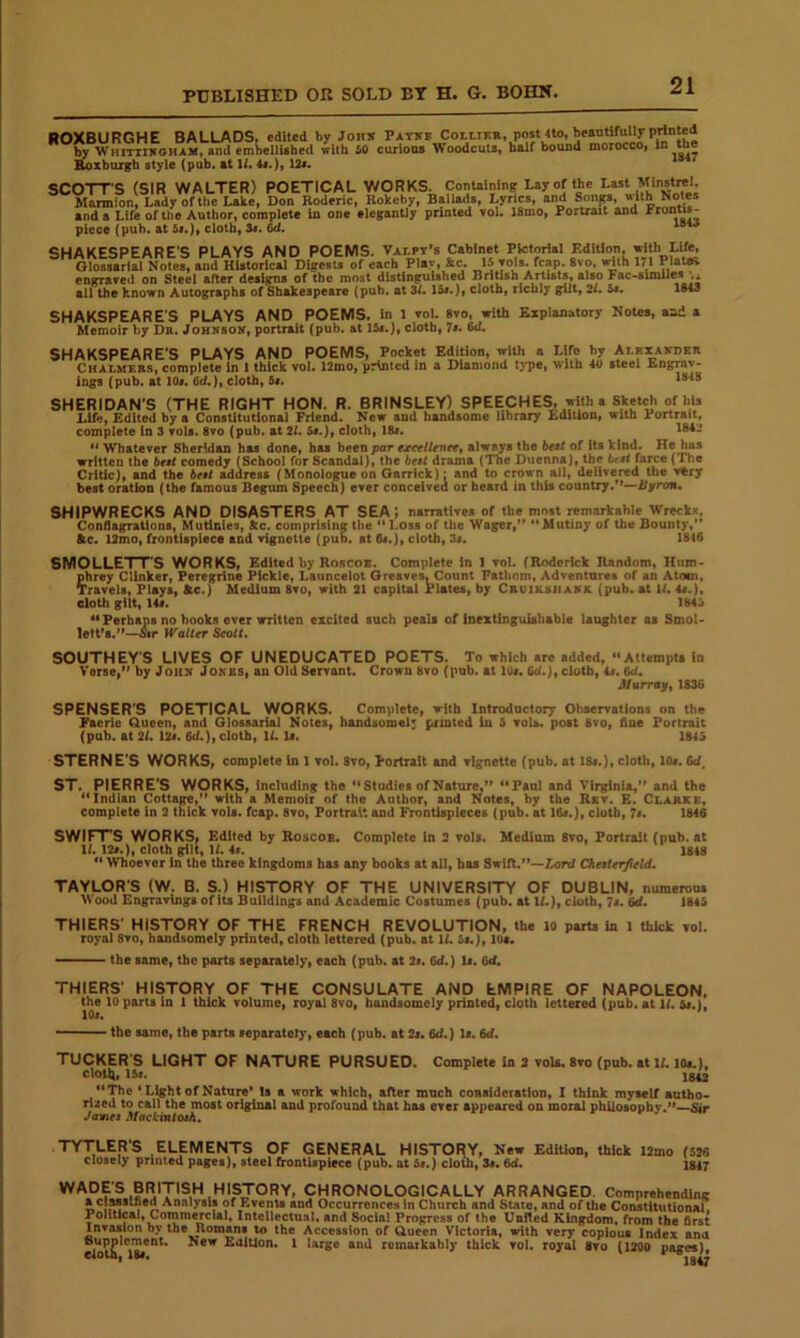 ROXBURGHE BALLADS, edited by Joiix Patke CottiKK., post 4to, heantifully printed by Whittikoham, and emljellUbed with 50 curiona Woodcuts, half bound morocco, In Boxburgh style (pub. at 4#.), 12». SCOTTS (SIR WALTER) POETICAL WORKS. Containing Lay of the Last Mlnsttei, Marmlon, Lady of the Lake, Don Roderic, Kokeby, Ballads, Lyrics, and Songs, u ith Notes and a Life of the Author, complete In one elegantly printed vol. 18mo, Portrait and piece (pub. at 5«.), cloth, 6d. SHAKESPEARE'S PLAYS AND POEMS. Valpt’s Cabinet Pictorial Edition, with Life, Glossarlal Notes, and Historical Digests of each Play, &c. 15 yols. fcap. 8vo, ^th 171 Plattfl engraved on Steel after designs of the most distinguished Brirish Ariis^, also Fac-slmUe« ;.x all the known Autographs of Shakespeare (pub. at 31. !&*.), cloth, richly gilt, 2/* 5s. 1843 SHAKSPEARE'S PLAYS AND POEMS, in l vol. 8vo, with Explanatory Notes, and a Memoir by Dr. Johksok, portrait (pub. at 15s.), cloth, 7*. 6d, SHAKSPEARE’S PLAYS AND POEMS, Pocket Edition, with a Life by Alexaitder Chalmers, complete In 1 thick vol. 12mo, printed in a Diamond t>T>c, with steel Engrav- ings (pub. at 10«. Od.), cloth, 5«. SHERIDAN'S (THE RIGHT HON. R. BRINSLEY) SPEECHES, with a Sketch of his Life, Edited by a Constitutional Friend. New and handsome library Edition, with Portrait, complete (n 3 vols. 8vo (pub. at 21. 5s.), cloth, 1B«. i^- ** Whatever Sheridan has done, has been por ejeeellenetf always the be$t of its kind. He has written the best comedy (School for Scandal), the best drama (The Duenna), the 6rs< farce (Tlie Critic), and the best Caress (Monologue on Garrick): and to crown all, delivered tiie very best oration (the famous Begum Speech) ever conceivea or heard in this country.'*—Byron. SHIPWRECKS AND DISASTERS AT SEA; narratives of the most rcmarkahle Wrecks. Conflagrations, Mutinies, &c. comprising the  Loss of the Wager,*’ '* Mutiny of the Bounty, ftc. 12mo, frontispiece and vignette (pub. at fit.), cloth, 3«. 1846 SMOLLETT'S WORKS, Edited by Roscoe. Complete In 1 vol. (Roderick Random, Hum- phrey Clinker, Peregrine Pickle, Launcelot Greaves, Count Fathom, Adventures of an Atom, Travels, Plays, ftc.) Medium 8vo, with 21 capital Plates, by Crviksiiakk (pub. at U. 4«.), eloth gilt, 14«. 1845 ** Perhaps no books ever written excited such peals of Inextinguishable laughter as Smol- lett*8.’’“iSir Walter Scott. SOUTHEY’S LIVES OF UNEDUCATED POETS. To which are added, “AttempU in Verse,'* by Joux Jokes, an Old Servant. Crown 8vo (pub. at 10«. Cd.), cloth, is, 6d. Jl/urray, 1836 SPENSER'S POETICAL WORKS. Complete, with Introductory Ohservatlons on the Faerie Gueen, and Glosaarial Notes, bandsomel; printed In 5 vols. post 8vo, fine Portrait (pub. at 21. I2s. 6d.), cloth, U. U. 1845 STERNE'S WORKS, complete in 1 vol, 8vo, Portrait and vignette (pub. at I8i.), cloth, 10#. 6d. ST. PIERRE'S WORKS, including the ''Studies of Nature,** Paul and Virginia, and the Indian Cottage, with a Memoir of the Author, and Notes, by the Rev. E. Clarke, complete in 2 thick vols. fcap. 8vo, Portrait and Frontlapleces (pub. at 16#.), cloth, 7s, 1846 SWIFT'S WORKS, Edited by Roscob. Complete in 3 vols. Medium 8vo, Portrait (pub. at 11. 12#.), cloth ^It, U. is. 1848  Whoever In the three kingdoms has any books at all, has Swift.”—Lord Chesterfcld, TAYLORS (W. B. S.) HISTORY OF THE UNIVERSITY OF DUBLIN, munerou. >\ood Engravings of its Buildings and Academic Costumes (pub. at IL), cloth, 7s. Gd. 1845 THIERS' HISTORY OF THE FRENCH REVOLUTION, the lo parts in 1 thick vol. royal 8vo, handsomely printed, cloth lettered (pub. at U. 5#.), 10«. ■ '■ the same, the parts separately, each (pub. at 2#. 6d.) 1#. 6d. THIERS' HISTORY OF THE CONSULATE AND EMPIRE OF NAPOLEON, the 10 parts In 1 thick volume, royal 8vo, handsomely printed, cloth lettered (pub. at IL 5#.}, the same, the parts separately, each (pub. at 2#. 6d.) 1#. 6d. TUCKER’S LIGHT OF NATURE PURSUED. Complete In 2 voU. 8vo (pub. at IL lo#.), cloth, 15»* 1842 The ' Light of Nature* !s a work which, after much consideration, I think myself autho- rised to call the most original and profound that has ever appeared on moral phiiosopbv.**—Sir James 3fackintosh. TYTLER'S ELEMENTS OF GENERAL HISTOR^Y, New EdiUon, thick IJmo (5M closely printed pages), steel frontispiece (pub. at 5#.) clom, 3«. 6d. Ig47 CHRONOLOGICALLY ARRANGED. Comprehending a cluslSed Analysis of Events and Occurrences in Church and State, and of the Constitutional Political, Comm^cial, Intellectual, and Social Progress of the United Kingdom, from the first Invasion by the Romans to the Accession of Gucen Victoria, with very copious Index and oupplcment. New Edition. I large and remarkably thick vol. royal 8vo (1200 pages), eloth, 18f«