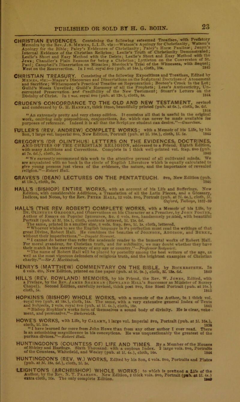 CHRISTIAN EVIDENCES, Containing the followlnn ef.eemed Treatlaes, trith PreHHofr Memoirs hy the Rev. J..S. Mfmes, I..L.r>. viz:—WaUon’s Apology for Christlanitj*, ^aUoo s Apology for the Klhle; Paley’s Evidences of ChrlstUnlty; Paley’s Horae Paulin*; Jeny” * Internal Evidence of the Christian Relltrion; Leslie’s Truth of Christianity Demonstrated; Leslie’s Short and Easy Method with the Deists; Leslie’s Short and Easy Method with the Jews; Chandler’s Plain Keasonsfor being a Christian; Lyttleton on the Conversion of bt. Paul; Campheil's Dissertation on Miracles; Sherlock’s Trial of the Witnesses, with West on the Resorrectlon. In 1 vol. royal 8vo (pub. at 14i.), cloth, los. *845 CHRISTIAN TREASURY. Consisting of the following Expositions and Treatises, Edited by Membs, viz:—Mairee’s Discourses and DIsHcrtations on the Scriptural Doctrines of Atonement and Sacrifice; Witherspoon’s Practical Treatise on Regeneration ; Boston’s Crook In the Lot; Guild’s Moses Unveiled; Guild’s Harmony of all the Prophets; Less’s Authenticity, Un- coTTupted Preservation, and rrediblllty of the New Testament; Stuart’s Letters on the Divinity of Christ. In 1 v«i. royal 8vo (pub. at 12s.), cloth, 8s. 1844 CRUDEN'S CONCORDANCE TO THE OLD AND NEW TESTAMENT, revised and condensed hy G. H. Hankay, thick 18mo, beautifully printed (pub. at6t.), cloth, Sc. 6d. 18U “An extremely pretty an<l very cheap edition, it contains all that is useftil In the original work, oniitting onlv prepositions, conjunctions. &c. which can never be made available for purposes of reference. Indeed it Is all that the Scrlpl.ire student can desire,”— FULLERS (REV. ANDREW) COMPLETE WORKS; with a Memoir of hU Life, by Ms Son, 1 large vol. imperial 8vo, New Edition, Portrait (pub. at 11.10c.), cloth, IL 5c. 1845 GREGORY'S I'DR OLINTHUS) LETTERS ON THE EVIDENCES. DOCTRINES, AND DUTIES OF THE CHRISTIAN RELIGION, addressed to a Friemi. Eighth Edition, with many Additions and Corrections. Complete In 1 thick well-printed vol. fcap. 8vo (pub. at 7c. n>/.), cloth, 5f. 1846 earnestly recommend this work to the attentive perusal of all cultivated minds. We are arfpminted with no book in the circle of Engli.^h Literature which is equally calculated to give young persona just views of the evidence, the nature, and the importance of revealed religion.”—Hall. GRAVES'S (DEAN) LECTURES ON THE PENTATEUCH. 8vo, New Edition (pub. at I3c.), cloth, 9c. 1846 HALL'S (BISHOP) ENTIRE WORKS, with an account of his Life and Sufferings. New Edition, with considerable Additions, a I'ranslatlon of ail the Latin Pieces, and a Glossary, Indices, and Notes, by the Rev. Pbtbr Hall, 12 vols. 8vo, Portrait (pub. at 11. 4c.), cloth, hi. O^ordy Talbo}f$^ 1837'30 HALL’S (THE REV. ROBERT) COMPLETE WORKS, with a Memoir of hli Life, by Dr. Olinthos ORFGORY,and OWrvailons on his Character as a Preacher, by John Fostfr, Author of Essays on Popular Ignorance, Stc. 6 vols. 8vo, handsomely prjtt^, with beautiful Portrait (pub. at 3/. 16c.), cloth, contents lettered, W. lie. 6d. The same, printed In a smaller size. 6 vols. fcap. 8vn, H. ic. cloth, lettered. “Whoever wishes to see the EngMsh lantrnage in perfection must rea*l the writings of that great Divine, Roheit Hall. He combines the beauties of Johnsok, Adpisuk, and Burke, without their Iniperfectlona.”—/>»<««/// $Uu-nrt. ** I cannot do better than refer the academic reader to the Immortal works of Robert Hall. For moral grandeur, fhr Christian truth, and for subllmitv, wc mav doubt whether they have their match In the sacred orntorv of anv age or country.”—/*rq/cwor ^^gtrirk-. ‘*l*he name of Robert Hall will he placed by posterity among the best writers of the age, as well as the nioat vigorous defenders of religious truth, and the brightest examples of Christian charity.”—SirJ. Mnekinto^h. HENRY'S (MATTHEW) COMMENTARY ON THE BIBLE, by Bick*hsteth. In 6 vols. 4to, New Edition, printed on fine paper (pub. at 9f. 9c.), cloth, SL 13s. 6d. 1849 HILL'S (REV. ROWLAND) MEMOIRS, by hts Friend, the Rev. W. Jokes, Edited, with a Preface, by the Rev. Jambs Sherman ( Rowi..\nd Hill’s Successor as Minister of Surrey Chapel). Second Edition, carefully revUed, thick post 8vo, fine Steel Portrait (pub. at loc.) cloth, 5c. 1845 HOPKINS'S (BISHOP) WHOLE WORKS, with a memoir of the Author, In l thick vol. royal 8vo (])ub. at 18c.), cloth, 14c. The same, with a very extensive general Index of Texts and Sul\ject8, 2 vols. royal 8vo (pub. at If. 4a.}, cloth, 18c. 1841 “Bishop Hopkins's works form of themselves a sound body of divinity. He U clear, vefae ment, anu persuasive.”— BickersUtk. HOWE'S WORKS, sUh Life, by Calamy, 1 large voL imperial 8vo, Portrait (pub. at If, 16c.), cloth, If. loc. 1S38 “ 1 have learned far more from John Howe t^an from any other author I ever read. There is an astonishing magnificence in hU conceptions. He was unquestionably the greatest of the puritan divines.’*—Ao6rrf HulL HUNTINGDON'S (COUNTESS OF) LIFE AND TIMES. By a Member of the Houses of Shirley and Hastings. Sixth Thousand, alth a copious Index. 2 large vols. 8vo, Portraits of the Countess, Whilcfield, and Wesley (pub. at If. 4*.), cloth, I4c, 1844 HUNTINGDON'S (REV. W.) WORKS, Edited by his Son, 6 vols. 8vo, Portraits and Plates (pub. at 3f. 18c. (kf.)» cloth, 2f. 5c. LEIGHTON'S (ARCHBISHOP) WHOLE WORKS: to which Is prefixed a Life of the Autlior, hr the Rov. N. T. Pearson. New Edition, 2 thick vols. 8vo, Portrait (pab. at If. 4c.) extra cloth, 26c. The only complete Edition. 134#