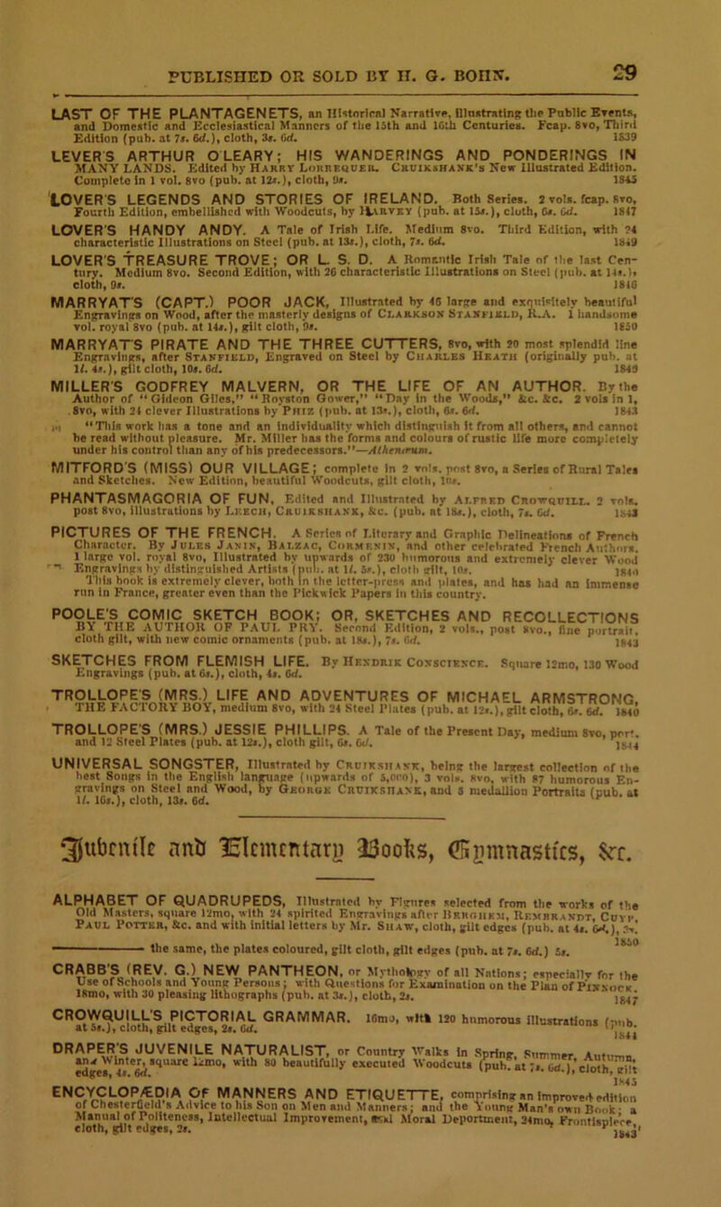 LAST OF THE PLANTAGENETS, an Hlstorlwil NarratWe, IllnutTatlnR the Public BTents, and Domestic and Ecclesiastical Manners of the 15th and ICih Centuries. Fcap. 8vo, Thirii Edition (pub. at 7x. 6d.), cloth, 3r. 6d, 1&39 LEVERS ARTHUR OLEARY; HIS WANDERINGS AND PONDERINGS IN MANY LANDS. Edited by Harrv Lokrequeiu Cruikshanx’s New Illustrated Edition. Complete in 1 vol. 8vo (pub. at 12i.), cloth, a*. 1815 LOVER’S LEGENDS AND STORIES OF IRELAND. Both Series. 2 vols. fcap. Rto, Fourth Edition, embellished with Woodcuts, by ILvrvey (pub. at 15s.), cloth, &•. Gd. 1847 LOVER'S HANDY ANDY. A Tale of Irish Life. Medium 8vo. Third Edition, with ?4 characteristic Illustrations on Steel (pub. at 13«.), cloth, 7«. 6cL 1849 LOVER'S TREASURE TROVE; OR L S. D. A Romantic Irish Tale of the last Cen- tury. Medium 8vo. Second Edition, with 2C characteristic Illustrations on Steel (pub. at 144.)y cloth, Of. 1840 MARRYAT'S CCAPT.) POOR JACK, Illustrated by 46 lorje and exfiuiritely beautiful Kn^avings on Wood, after the masterly designs of Clarkson Stanfixld, K.A. 1 handsome Tol. royal 8vo (pub. at 14f.), gilt cloth, Of. 1S50 MARRYAT'S PIRATE AND THE THREE CUTTERS, 8vo, with 20 most splendid line Engravings, after Stakfirlo, Engraved on Steel by Charles Heath (originally pub. .at 14. 4f.), gilt cloth, lOf. 6d. 184!) MILLER'S GODFREY MALVERN, OR THE LIFE OF AN AUTHOR. Bytha Author of “Gideon Giles,” “Royston Gower,” “Day In the Woods,” &c. &c« 2votsinl, .8vo, with 24 clover Illustrations hy'PHtz (pub. at 13*.}, cloth, 6f. 6d. 1843 i«) “Tills work has a tone and an individuality which distinguish it from all others, and cannot he read without pleasure. Mr. Miller has the forms and colours of rustic life more completely under his control than any of his predecessors.”—AlheTunm. MITFORD’S (MISS) OUR VILLAGE; complete In 2 vn!s. post 8vo, a Series of Rural Tales and Sketches. Now Edition, beautiful Woodcuts, gilt cloth, ln«. PHANTASMAGORIA OF FUN, Edited and Illustrnted by AlfheI) CnovrQuiLL, 2 tols. post 8vo, illustrations by Leech, Cruirsiiakk, &c. (pub. at IBf.j, cloth, 7i. Cd. ib43 PICTURES OF THE FRENCH. A Series of Literary and Graphic nelineatinns of French Character. By Jules Janin, Balzac, Cormf.nin, and other celebrated French Authors. 1 large vol. royal 8vo, Illustrated by upwards of 230 humorous and extremely clever Wood* Engravings by distinguished Artists (piui. at U. b*.), cloth gilt, lOi. jg4,) I his hook is extremely clever, both in the letter-presn and plates, and has had an immenae run in France, greater even than the Pickwick Papers in this country. POOLE’S COMIC SKETCH BOOK; OR, SKETCHES AND RECOLLECTIONS BY THE AUTHOR OP PAUL PRY. Second Edition, 2 vols., post »vo., fine portrait, cloth gilt, with new comic ornaments (pub. at 18f.), 7f. (W. )g4-j SKETCHES FROM FLEMISH LIFE. By Hendrik Conscience. Square l2mo. 130 Wood Engravings (pub. at 6f.), cloth, 4i. 6d. TROLLOPE t: “ ILLOPES (MRS.) LIFE AND ADVENTURES OF MICHAEL ARMSTRONG. HE FAC'IORY BOY, medium 8vo, with 2, Steel Plate* (pub. *| 12..). (tilt cloth, 6«. M. IMO TROLLOPE'S (MRS.) JESSIE PHILLIPS. A Tale of the Freicnt Day, medium Sto, port. and 12 Steel Plates (puh. at 12..), cloth gilt, G>. Cd. I*., UNIVERSAL SONGSTER, Illustrated hy CRUtKsitiMt, being the largest collection of the best Songs In the English language (iipword.i of i.ofo), 3 vol«. «vn, with 87 humorous En- gravings on Steel and Wood, by Gsorge CnttiKsnANit, and 3 medalliop Portiatia (nub. at ll. ICi.), cloth, 13i. 6d. 3jufarm'Ic anh Iclcmcntary 23oois, (IHsmnasttcs, ALPHABET OF QUADRUPEDS, Illustrated hv rigures selected from the works of the Old Masters, square 12mo, with 24 spirited Engravings after Rrughkh, Rembrandt, Covi» Paul Potter, &c. and with initial letters by Mr. Shaw, cloth, gUt edges (pub. at 4f. o<.), ?,>.! ■■ the same, the plates coloured, gilt cloth, gilt etiges (pub. at 7t. Gd.) 5f. CRABB'S (REV. G.) NEW PANTHEON, or Mythology of all Nations; especlallv for the Use of Schools and Young Persons; with Questions for Examination on the Plan ofPiN\orit 18mo, with 30 pleasing lithographs (pub. at 3f.), cloth, 2s. * 2^^ CROWQUILL'S PICTORIAL GRAMMAR. lOmo, wlt» 120 humorous illustrations (pub at 5f.j, cloUi, gilt edges, 2f. uf, ' JS44 DRAPER'S JUVENILE NATURALIST, or Country Walks In Spring, Summer Antu-nii Jd'*ey^.M Woodcuts (puhfatM;)%io“h” g; *■ ■ ’ ’iMi ENCYCLOP/EDIA OF MANNERS AND ETIQUETTE, c«mpri..lng«n improve edition of Chester^ld a Advice to his Son on Men ami Manners; and the Young Man's own Book • a Manuiu of Politeness, Intellectual Improvement, «»il Moral Deportment, 24mo, FrontisoieVe cloth, gilt edges, 2f. ^ jg.4*