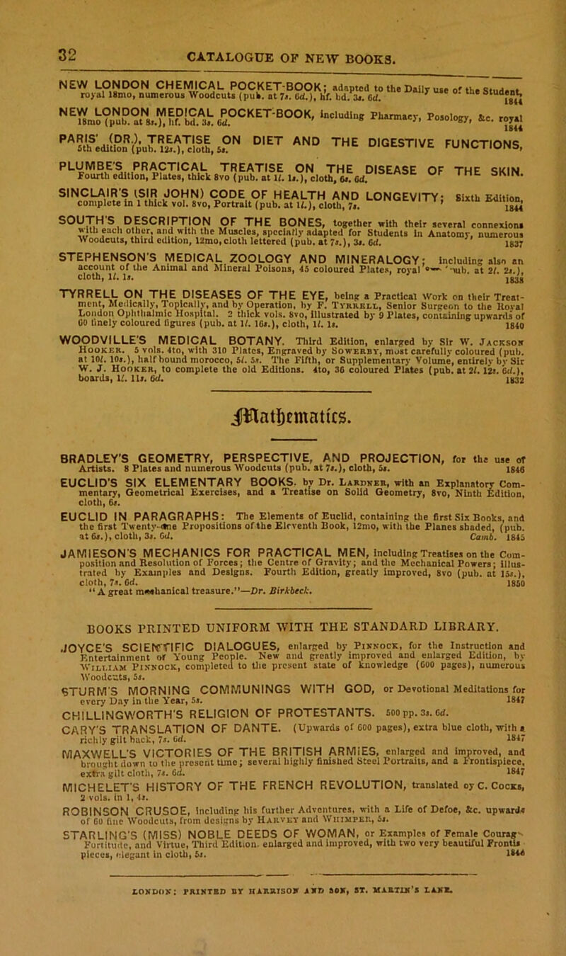 ^ Student ^^18mo?pT°'t,.Lhr?bi*Ld^^ including Phnmacr, Pojology, to. royal DIGESTIVE FUNCTIONS. PLUMBE'S PRACTICAL TREATISE ON THE DISEASE OP TMF <ikiM fourth edition. Plates, thick 8vo (pub. at 1/.U0. cloth, SINCLAIR'S (SIR JOHN) CODE OF HEALTH AND LONGEVITY; Sixth Edition, complete In 1 thick vol. 8vo, Portrait (pub. at W.), cloth, 7s. * 1844 ^fSCRIPTION OF THE BONES, together with their several connexion! Miib each other, and with the Muscles, spcclatly adapted for Students in Anatomy, numerous Woodcuts, third edition. 12mo,cloth lettered {pub. at 7«.), 3j. 6d, ^ 1837 STEPHENSONS MEDICAL ZOOLOGY AND MINERALOGY account of the Animal and Mineral Poisons, 45 coloured Plates, roral cloth, 1/. 1j. * ' ; including also an 'mb. at 2/. 2j.), 1638 TYRRELL ON THE DISEASES OF THE EYE. being a Practical >Vork on their Treat- ment, Metlically, Topicallv, and by Operation, by F. Tyrrell, Senior Surgeon to the Koval London Ophthalmic Ilospltal. 2 thick vols. 8vo, Illustrated by 9 Plates, coniainlng upwards of CO hnely coloured figures (pub. at 1/. I6i.), cloth, Ih U. 1840 WOODViLLES MEDICAL BOTANY. Tltlrd Edition, enlarged by Sir W. Jacksor Hooker. 5 vols. 4to, with 310 Plates, Engraved by Sowerby, must carefully coloured (pub. at 10/. lOt.), halfhound morocco, 5h 5«. The Fifth, or Supplementary Volume, enilrelv bvSir W. J. Hooker, to complete the old Editions. 4to, 30 coloured Plates (pub. at 2/. 12s. Od.i, boards, 1/. lli. 1832 i¥lntl)Emattcs. BRADLEY'S GEOMETRY, PERSPECTIVE, AND PROJECTION, for the use of Artists. 8 Plates and numerous Woodcuts (pub. at 7r.). cloth. 5s. 1840 EUCLID'S SIX ELEMENTARY BOOKS, b^ Dr. Lardner, with an Explanatoiy Com- mentary, Geometrical Exercises, and a Treatise on Solid Geometry, 8vo, Ninth Edition, cloth, 6r. EUCLID IN PARAGRAPHS: The Elements of Euclid, containing the first Six Books, and the first Twenty, dne Propositions of the Eleventh Book, l2mo, with the Planes shaded, (pub. at 6s.)f cloth, 3«. Cd. Catnb. 1845 JAMIESON'S MECHANICS FOR PRACTICAL MEN, including Treatises on the Com- position and Resolution of Forces; the Centre of Gravity; and the Mechanical Powers; illus- trated by Examples and Designs. Fourth Edition, greatly improved, 8vo (pub. at ]5«.). cloth, 7^. fid. 1850 A great m<««hanical treasure.”—Dr. JSirXbeel-. BOOKS PRINTED UNIFORM WITH THE STANDARD LIBRARY. JOYCE’S SClE^fTIFIC DIALOGUES, enlarged by Pixnock, for the Instruction and Entertainment of Young People. New and greatly improved and enlarged Edition, by William Pinnock, completed to tl>e present stale of knowledge (Coo pages), numerous Woodezts, 5i. STURM'S MORNING COMMUNING3 WITH GOD, or Devotional Meditations for every Day in the Year, Ss. 1847 CHILUNGWORTH'S RELIGION OF PROTESTANTS. 5oopp.3j.Cd. CARY'S TRANSLATION OF DANTE. (Upwards of Goo pages), extra blue cloth, writh a richly gilt back, 7j. Cd. 1847 MAXWELL'S VICTORIES OF THE BRITISH ARMIES, enlarged and improved, and brought down to the present time; several highly finished Steel Portraits, and a Frontispiece, ex^a gilt cloth, 7«. 6d. 1847 MICHELET'S HISTORY OF THE FRENCH REVOLUTION, translated oyC. Cocks, 2 vols. in 1, 4j. ROBINSON CRUSOE, including his further Adventures, with a Life of Defoe, &c. upwards of Go fine Woodcuts, from designs by Harvey and Whimper, 5j. STARLING'S (MISS) NOBLE DEEDS OF WOMAN, or Examples of Female Courage- Fortitude, and Virtue, Third Edition, enlarged and Improved, with two very beautiful FronliJ pieces, elegant In cloth, 5j. 1844 LOKDOK: PRIMTSD BT HARJITSOW Aim SOX, 8T. HA&TUt'S LAVS.