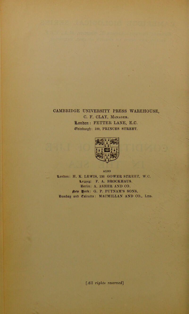 CAMBRIDGE UNIVERSITY PRESS WAREHOUSE C. F. CLAY, Manager. Ilonlion : FETTER LANE, E.C. CFUinburgf): 100, PRINCES STREET. ALSO ILonbon; H. K. LEWIS, 136 GOWER STREET, W.C. ILfipjifl; P. A,. BROCKHAUS. Berlin: A. ASHER AND GO. ^eto fiorh: G. P. PUTNAM’S SONS. Bombao anb Calcutta; MACMILLAN AND CO., Ltd. {All rights reserved]