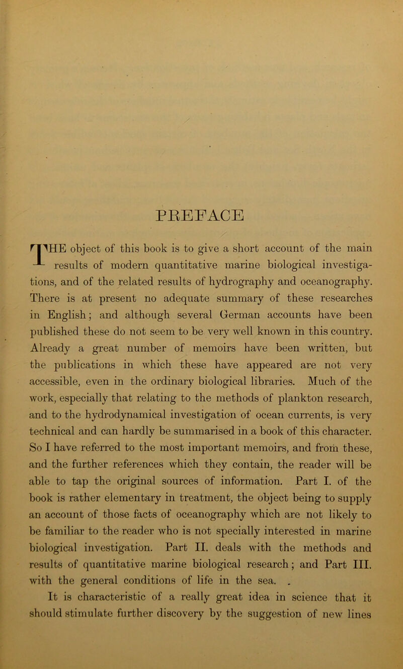 PREFACE rilHE object of this book is to give a short account of the main results of modern quantitative marine biological investiga- tions, and of the related results of hydrography and oceanography. There is at present no adequate summary of these researches in English; and although several German accounts have been published these do not seem to be very well known in this country. Already a great number of memoirs have been written, but the publications in which these have appeared are not very accessible, even in the ordinary biological libraries. Much of the work, especially that relating to the methods of plankton research, and to the hydrodynamical investigation of ocean cun'ents, is very technical and can hardly be summarised in a book of this character. So I have referred to the most important memoirs, and froih these, and the further references which they contain, the reader will be able to tap the original sources of information. Part I. of the book is rather elementary in treatment, the object being to supply an account of those facts of oceanography which are not likely to be familiar to the reader who is not specially interested in marine biological investigation. Part II. deals with the methods and results of quantitative marine biological research; and Part III. with the general conditions of life in the sea. . It is characteristic of a really great idea in science that it should stimulate further discovery by the suggestion of new lines