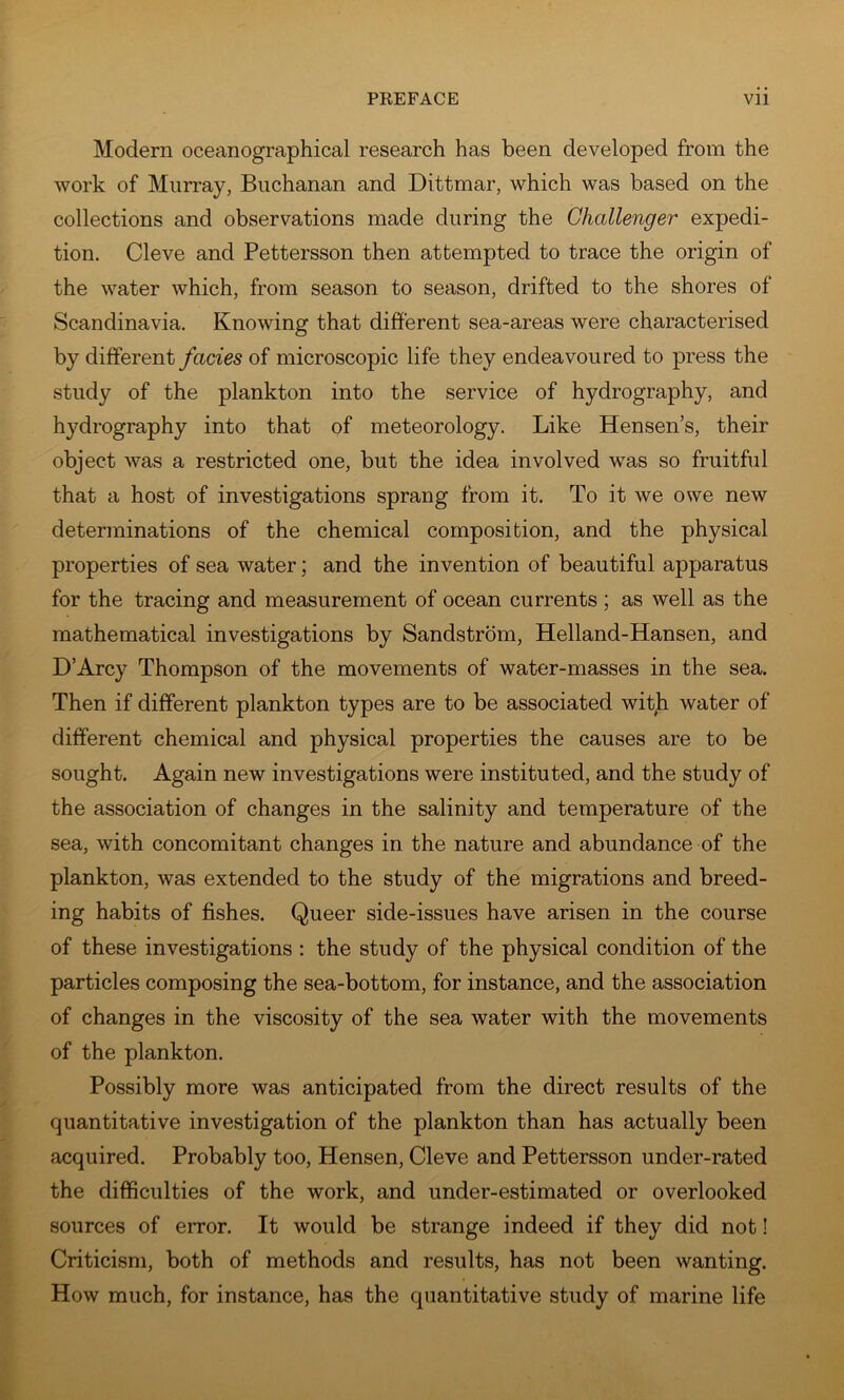 Modern oceanographical research has been developed from the work of Mun-ay, Buchanan and Dittmar, which was based on the collections and observations made during the Challenger expedi- tion. Cleve and Pettersson then attempted to trace the origin of the water which, from season to season, drifted to the shores of Scandinavia. Knowing that different sea-areas were characterised by different facies of microscopic life they endeavoured to press the study of the plankton into the service of hydrography, and hydrography into that of meteorology. Like Hensen’s, their object was a restricted one, but the idea involved w^as so fruitful that a host of investigations sprang from it. To it we owe new determinations of the chemical composition, and the physical properties of sea water; and the invention of beautiful apparatus for the tracing and measurement of ocean currents ; as well as the mathematical investigations by Sandstrom, Helland-Hansen, and D’Arcy Thompson of the movements of water-masses in the sea. Then if different plankton types are to be associated witji water of different chemical and physical properties the causes are to be sought. Again new investigations were instituted, and the study of the association of changes in the salinity and temperature of the sea, with concomitant changes in the nature and abundance of the plankton, was extended to the study of the migrations and breed- ing habits of fishes. Queer side-issues have arisen in the course of these investigations : the study of the physical condition of the particles composing the sea-bottom, for instance, and the association of changes in the viscosity of the sea water with the movements of the plankton. Possibly more was anticipated from the direct results of the quantitative investigation of the plankton than has actually been acquired. Probably too, Hensen, Cleve and Pettersson under-rated the difficulties of the work, and under-estimated or overlooked sources of error. It would be strange indeed if they did not I Criticism, both of methods and results, has not been wanting. How much, for instance, has the quantitative study of marine life