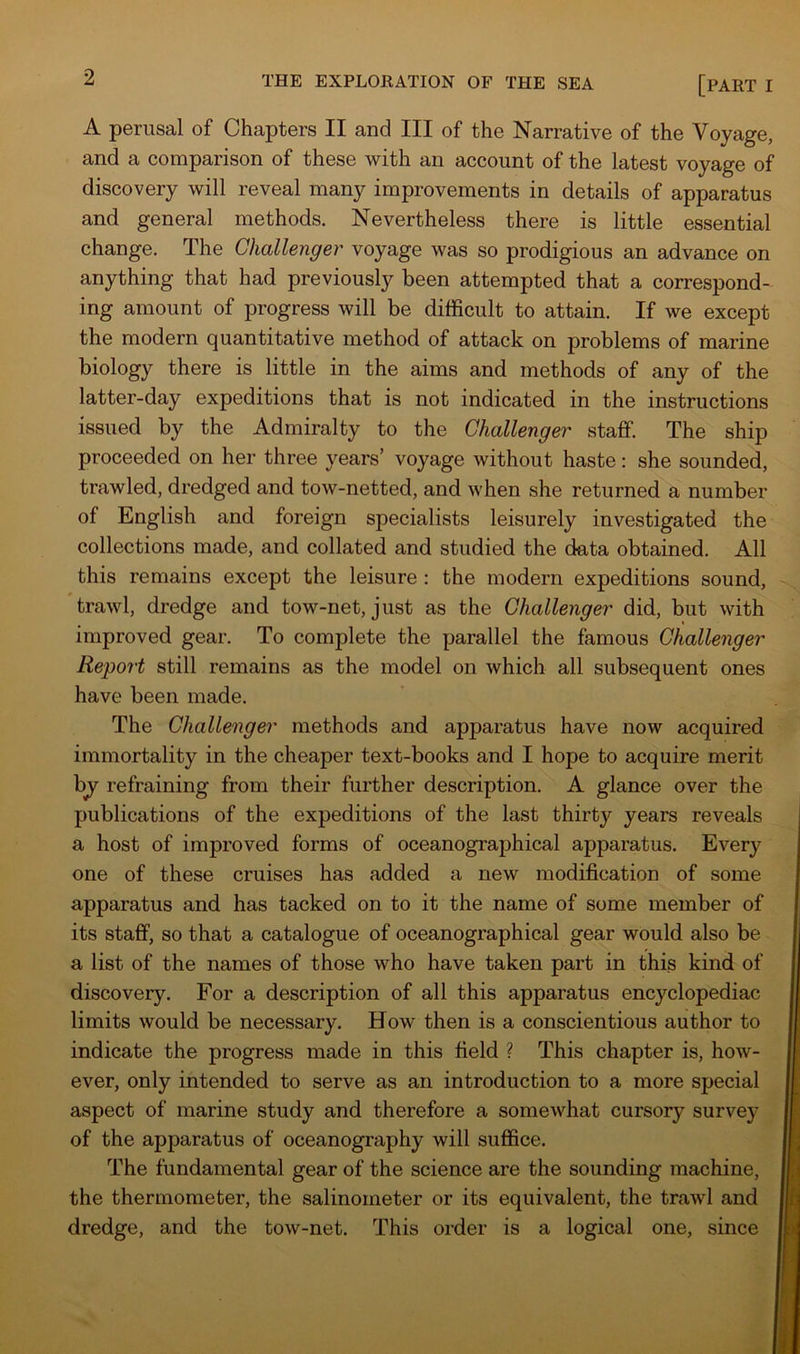 A perusal of Chapters II and III of the Narrative of the Voyage, and a comparison of these with an account of the latest voyage of discovery will reveal many improvements in details of apparatus and general methods. Nevertheless there is little essential change. The Challenger voyage was so prodigious an advance on anything that had previously been attempted that a correspond- ing amount of progress will be difficult to attain. If we except the modern quantitative method of attack on problems of marine biology there is little in the aims and methods of any of the latter-day expeditions that is not indicated in the instructions issued by the Admiralty to the Challenger staff. The ship proceeded on her three years’ voyage without haste: she sounded, trawled, dredged and tow-netted, and when she returned a number of English and foreign specialists leisurely investigated the collections made, and collated and studied the data obtained. All this remains except the leisure : the modern expeditions sound, trawl, dredge and tow-net, just as the Challenger did, but with improved gear. To complete the parallel the famous Challenger Report still remains as the model on which all subsequent ones have been made. The Challenger methods and apparatus have now acquired immortality in the cheaper text-books and I hope to acquire merit by^ refraining from their further description. A glance over the publications of the expeditions of the last thirty years reveals a host of improved forms of oceanographical apparatus. Every one of these cruises has added a new modification of some apparatus and has tacked on to it the name of some member of its staff, so that a catalogue of oceanographical gear would also be a list of the names of those who have taken part in this kind of discovery. For a description of all this apparatus encyclopediac limits would be necessary. How then is a conscientious author to indicate the progress made in this field ? This chapter is, how- ever, only intended to serve as an introduction to a more special aspect of marine study and therefore a somewhat cursory survey of the apparatus of oceanography will suffice. The fundamental gear of the science are the sounding machine, the thermometer, the salinometer or its equivalent, the trawl and dredge, and the tow-net. This order is a logical one, since