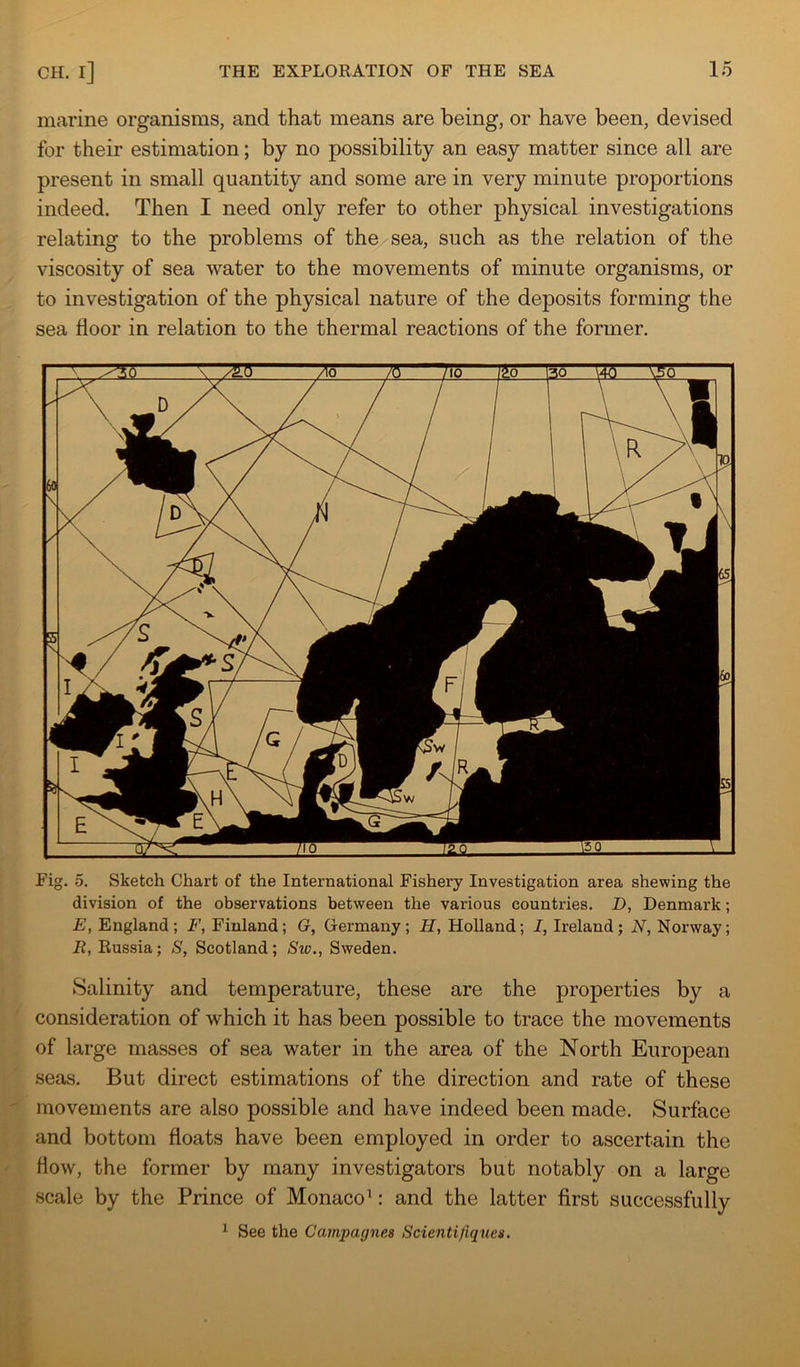 marine organisms, and that means are being, or have been, devised for their estimation; by no possibility an easy matter since all are present in small quantity and some are in very minute proportions indeed. Then I need only refer to other physical investigations relating to the problems of the sea, such as the relation of the viscosity of sea water to the movements of minute organisms, or to investigation of the physical nature of the deposits forming the sea floor in relation to the thermal reactions of the former. Fig, 5. Sketch Chart of the International Fishery Investigation area shewing the division of the observations between the various countries. D, Denmark; E, England; F, Finland; G, Germany; H, Holland; I, Ireland; N, Norway; R, Russia; S, Scotland; Sto., Sweden. Salinity and temperature, these are the properties by a consideration of which it has been possible to trace the movements of large masses of sea water in the area of the North European seas. But direct estimations of the direction and rate of these movements are also possible and have indeed been made. Surface and bottom floats have been employed in order to ascertain the How, the former by many investigators but notably on a large scale by the Prince of Monaco’: and the latter first successfully ^ See the Campagnes Scienti/iques.