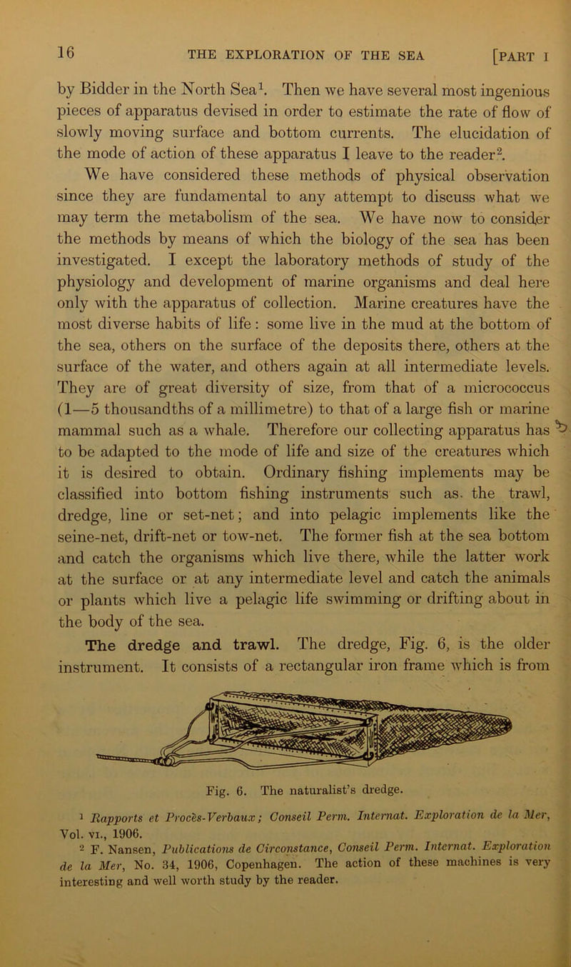 by Bidder in the North Sea^. Then we have several most ingenious pieces of apparatus devised in order to estimate the rate of flow of slowly moving surface and bottom currents. The elucidation of the mode of action of these apparatus I leave to the reader'^. We have considered these methods of physical observation since they are fundamental to any attempt to discuss what we may term the metabolism of the sea. We have now to consider the methods by means of which the biology of the sea has been investigated. I except the laboratory methods of study of the physiology and development of marine organisms and deal here only with the apparatus of collection. Marine creatures have the most diverse habits of life: some live in the mud at the bottom of the sea, others on the surface of the deposits there, others at the surface of the water, and others again at all intermediate levels. They are of great diversity of size, from that of a micrococcus (1—5 thousandths of a millimetre) to that of a large fish or marine mammal such as a whale. Therefore our collecting apparatus has ^ to be adapted to the mode of life and size of the creatures which it is desired to obtain. Ordinary fishing implements may be classified into bottom fishing instruments such as. the trawl, dredge, line or set-net; and into pelagic implements like the seine-net, drift-net or tow-net. The former fish at the sea bottom and catch the organisms which live there, while the latter work at the surface or at any intermediate level and catch the animals or plants which live a pelagic life swimming or drifting about in the body of the sea. The dredge and trawl. The dredge. Fig. 6, is the older instrument. It consists of a rectangular iron frame which is from Fig. 6. The naturalist’s dredge. ^ Rapports et Proces-Verbaux; Conseil Perm. Intemat. Exploration de la Mer, Vol. VI., 1906. - F. Nansen, Publications de Circonstance, Conseil Perm. Internat. Exploration de la Mer, No. 34, 1906, Copenhagen. The action of these machines is very interesting and well worth study by the reader.