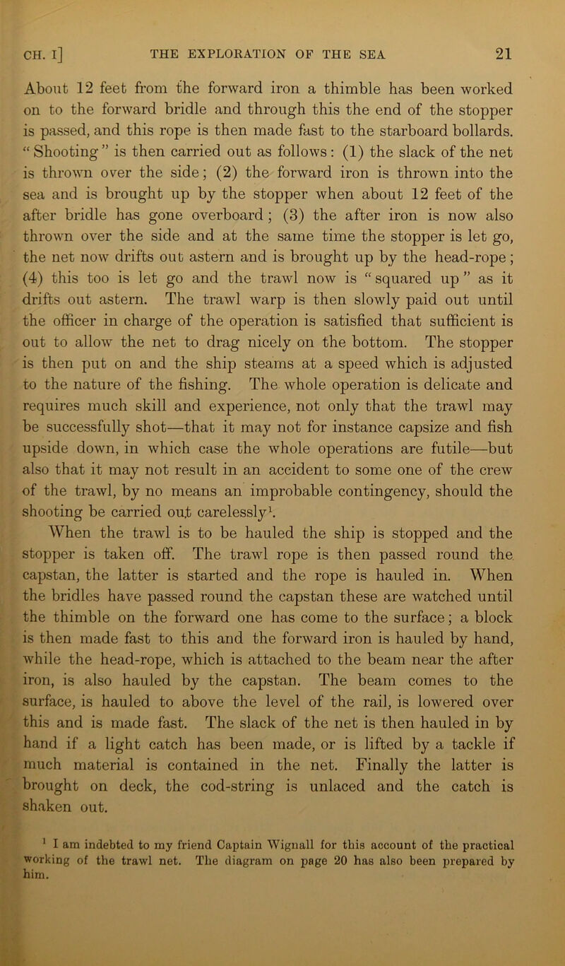 About 12 feet from the forward iron a thimble has been worked on to the forward bridle and through this the end of the stopper is passed, and this rope is then made fast to the starboard bollards. “ Shooting” is then carried out as follows: (1) the slack of the net is thrown over the side; (2) the forward iron is thrown into the sea and is brought up by the stopper when about 12 feet of the after bridle has gone overboard; (3) the after iron is now also thrown over the side and at the same time the stopper is let go, the net now drifts out astern and is brought up by the head-rope; (4) this too is let go and the trawl now is “ squared up ” as it drifts out astern. The trawl warp is then slowly paid out until the officer in charge of the operation is satisfied that sufficient is out to allow the net to drag nicely on the bottom. The stopper is then put on and the ship steams at a speed which is adjusted to the nature of the fishing. The whole operation is delicate and requires much skill and experience, not only that the trawl may be successfully shot—that it may not for instance capsize and fish upside down, in which case the whole operations are futile—but also that it may not result in an accident to some one of the crew of the trawl, by no means an improbable contingency, should the shooting be carried ou,t carelessly \ When the trawl is to be hauled the ship is stopped and the stopper is taken off. The trawl rope is then passed round the. capstan, the latter is started and the rope is hauled in. When the bridles have passed round the capstan these are watched until the thimble on the forward one has come to the surface; a block is then made fast to this and the forward iron is hauled by hand, while the head-rope, which is attached to the beam near the after iron, is also hauled by the capstan. The beam comes to the surface, is hauled to above the level of the rail, is lowered over this and is made fast. The slack of the net is then hauled in by hand if a light catch has been made, or is lifted by a tackle if much material is contained in the net. Finally the latter is brought on deck, the cod-string is unlaced and the catch is shaken out. ^ I am indebted to my friend Captain Wignall for this account of the practical working of the trawl net. The diagram on page 20 has also been prepared by him.