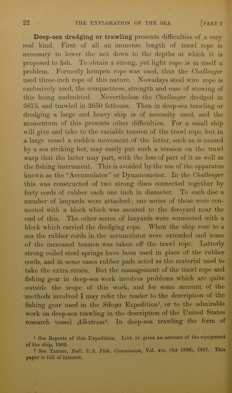 Deep-sea dredging or trawling presents difficulties of a very real kind. First of all an immense length of trawl rope is necessary to lower the net down to the depths at which it is proposed to fish. To obtain a strong, yet light rope is in itself a problem. Formerly hempen rope was used, thus the Challenge!' used three-inch rope of this nature. Nowadays steel wire rope is exclusively used, the compactness, strength and ease of stowing of this being undoubted. Nevertheless the Challenger dredged in 8875, and trawled in 2650 fathoms. Then in deep-sea trawling or dredging a large and heavy ship is of necessity used, and the momentum of this presents other difficulties. For a small ship will give and take to the variable tension of the trawl rope, but in a large vessel a sudden movement of the latter, such as is caused by a sea striking her, may easily put such a tension on the trawl warp that the latter may part, with the loss of part of it as well as the fishing instrument. This is avoided by the use of the apparatus known as the “Accumulator” or Dynamometer. In the Challenger this was constructed of two strong discs connected together by forty cords of rubber each one inch in diameter. To each disc a number of lanyards were attached; one series of these were con- nected with a block which was secured to . the foreyard near the end of this. The other series of lanyards were connected with a block which carried the dredging rope. When the ship rose to a sea the rubber cords in the accumulator were extended and some of the increased tension was taken off the trawl rope. Latterly strong coiled steel springs have been used in place of the rubber cords, and in some cases rubber pads acted as the material used to take the extra strain. But the management of the trawl rope and fishing gear in deep-sea work involves problems which are quite outside the scope of this work, and for some account of the methods involved I may refer the reader to the description- of the fishing gear used in the Siboga Expedition^, or to the admirable work on deep-sea trawling in the description of the United States research vessel Albatross^. In deep-sea trawling the form of ^ See Reports of this Expedition. Livr. iv. gives an account of the equipment of the ship, 1902. ^ See Tanner, Bull. U.S. Fish. Commission, Vol. xvi. (for 1896), 1897. This paper is full of interest.